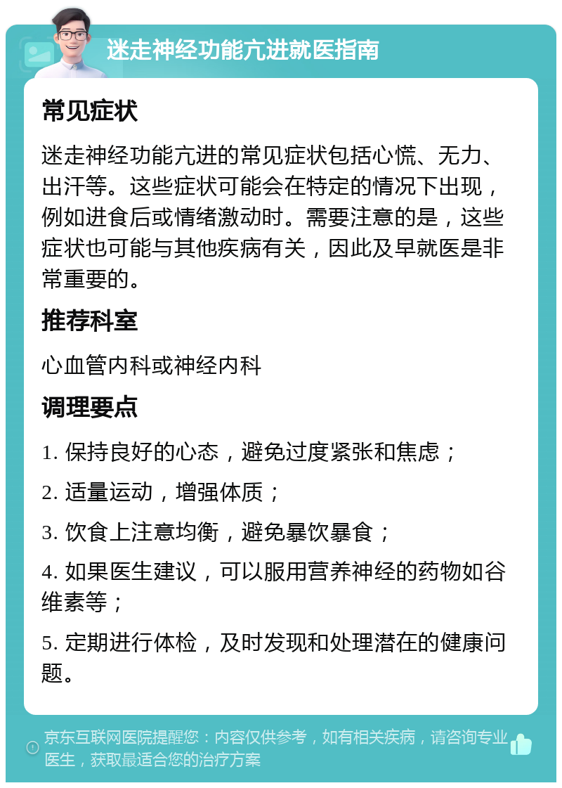 迷走神经功能亢进就医指南 常见症状 迷走神经功能亢进的常见症状包括心慌、无力、出汗等。这些症状可能会在特定的情况下出现，例如进食后或情绪激动时。需要注意的是，这些症状也可能与其他疾病有关，因此及早就医是非常重要的。 推荐科室 心血管内科或神经内科 调理要点 1. 保持良好的心态，避免过度紧张和焦虑； 2. 适量运动，增强体质； 3. 饮食上注意均衡，避免暴饮暴食； 4. 如果医生建议，可以服用营养神经的药物如谷维素等； 5. 定期进行体检，及时发现和处理潜在的健康问题。