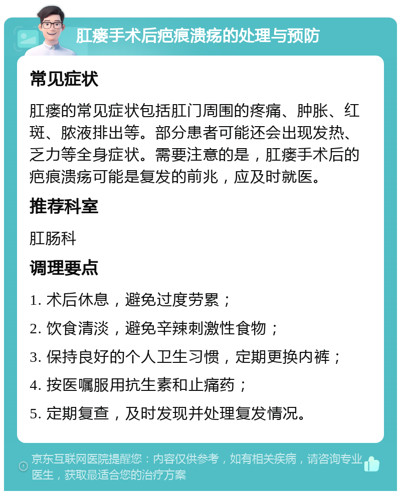 肛瘘手术后疤痕溃疡的处理与预防 常见症状 肛瘘的常见症状包括肛门周围的疼痛、肿胀、红斑、脓液排出等。部分患者可能还会出现发热、乏力等全身症状。需要注意的是，肛瘘手术后的疤痕溃疡可能是复发的前兆，应及时就医。 推荐科室 肛肠科 调理要点 1. 术后休息，避免过度劳累； 2. 饮食清淡，避免辛辣刺激性食物； 3. 保持良好的个人卫生习惯，定期更换内裤； 4. 按医嘱服用抗生素和止痛药； 5. 定期复查，及时发现并处理复发情况。