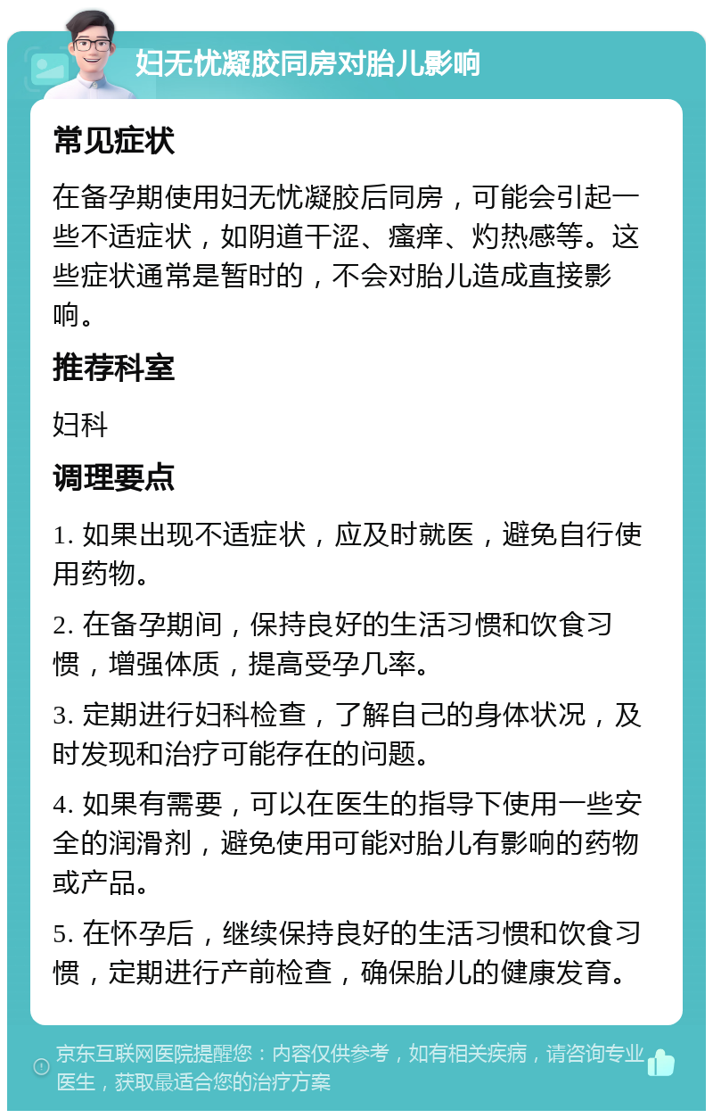 妇无忧凝胶同房对胎儿影响 常见症状 在备孕期使用妇无忧凝胶后同房，可能会引起一些不适症状，如阴道干涩、瘙痒、灼热感等。这些症状通常是暂时的，不会对胎儿造成直接影响。 推荐科室 妇科 调理要点 1. 如果出现不适症状，应及时就医，避免自行使用药物。 2. 在备孕期间，保持良好的生活习惯和饮食习惯，增强体质，提高受孕几率。 3. 定期进行妇科检查，了解自己的身体状况，及时发现和治疗可能存在的问题。 4. 如果有需要，可以在医生的指导下使用一些安全的润滑剂，避免使用可能对胎儿有影响的药物或产品。 5. 在怀孕后，继续保持良好的生活习惯和饮食习惯，定期进行产前检查，确保胎儿的健康发育。