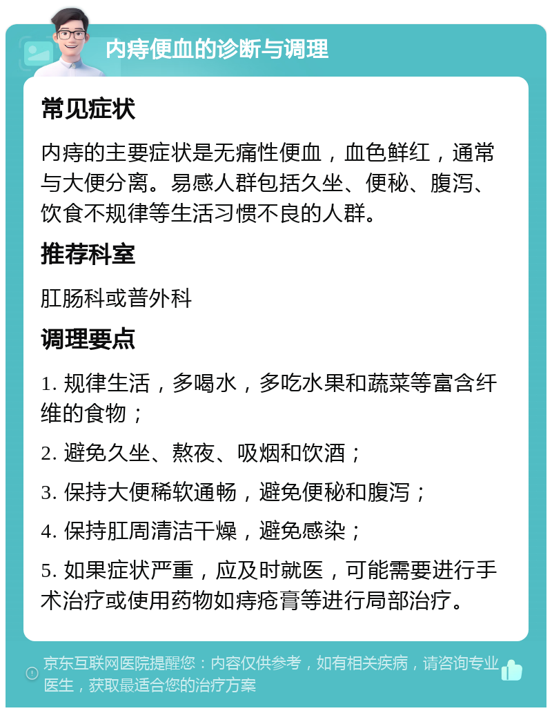 内痔便血的诊断与调理 常见症状 内痔的主要症状是无痛性便血，血色鲜红，通常与大便分离。易感人群包括久坐、便秘、腹泻、饮食不规律等生活习惯不良的人群。 推荐科室 肛肠科或普外科 调理要点 1. 规律生活，多喝水，多吃水果和蔬菜等富含纤维的食物； 2. 避免久坐、熬夜、吸烟和饮酒； 3. 保持大便稀软通畅，避免便秘和腹泻； 4. 保持肛周清洁干燥，避免感染； 5. 如果症状严重，应及时就医，可能需要进行手术治疗或使用药物如痔疮膏等进行局部治疗。