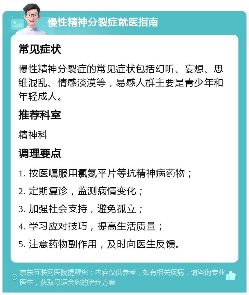 慢性精神分裂症就医指南 常见症状 慢性精神分裂症的常见症状包括幻听、妄想、思维混乱、情感淡漠等，易感人群主要是青少年和年轻成人。 推荐科室 精神科 调理要点 1. 按医嘱服用氯氮平片等抗精神病药物； 2. 定期复诊，监测病情变化； 3. 加强社会支持，避免孤立； 4. 学习应对技巧，提高生活质量； 5. 注意药物副作用，及时向医生反馈。