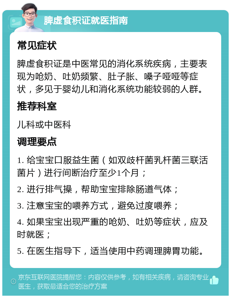 脾虚食积证就医指南 常见症状 脾虚食积证是中医常见的消化系统疾病，主要表现为呛奶、吐奶频繁、肚子胀、嗓子哑哑等症状，多见于婴幼儿和消化系统功能较弱的人群。 推荐科室 儿科或中医科 调理要点 1. 给宝宝口服益生菌（如双歧杆菌乳杆菌三联活菌片）进行间断治疗至少1个月； 2. 进行排气操，帮助宝宝排除肠道气体； 3. 注意宝宝的喂养方式，避免过度喂养； 4. 如果宝宝出现严重的呛奶、吐奶等症状，应及时就医； 5. 在医生指导下，适当使用中药调理脾胃功能。