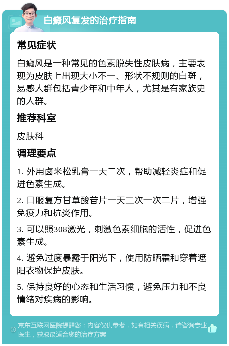 白癜风复发的治疗指南 常见症状 白癜风是一种常见的色素脱失性皮肤病，主要表现为皮肤上出现大小不一、形状不规则的白斑，易感人群包括青少年和中年人，尤其是有家族史的人群。 推荐科室 皮肤科 调理要点 1. 外用卤米松乳膏一天二次，帮助减轻炎症和促进色素生成。 2. 口服复方甘草酸苷片一天三次一次二片，增强免疫力和抗炎作用。 3. 可以照308激光，刺激色素细胞的活性，促进色素生成。 4. 避免过度暴露于阳光下，使用防晒霜和穿着遮阳衣物保护皮肤。 5. 保持良好的心态和生活习惯，避免压力和不良情绪对疾病的影响。