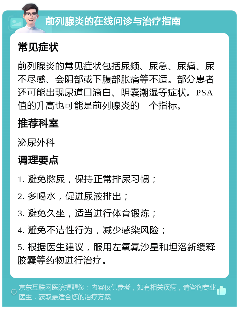 前列腺炎的在线问诊与治疗指南 常见症状 前列腺炎的常见症状包括尿频、尿急、尿痛、尿不尽感、会阴部或下腹部胀痛等不适。部分患者还可能出现尿道口滴白、阴囊潮湿等症状。PSA值的升高也可能是前列腺炎的一个指标。 推荐科室 泌尿外科 调理要点 1. 避免憋尿，保持正常排尿习惯； 2. 多喝水，促进尿液排出； 3. 避免久坐，适当进行体育锻炼； 4. 避免不洁性行为，减少感染风险； 5. 根据医生建议，服用左氧氟沙星和坦洛新缓释胶囊等药物进行治疗。