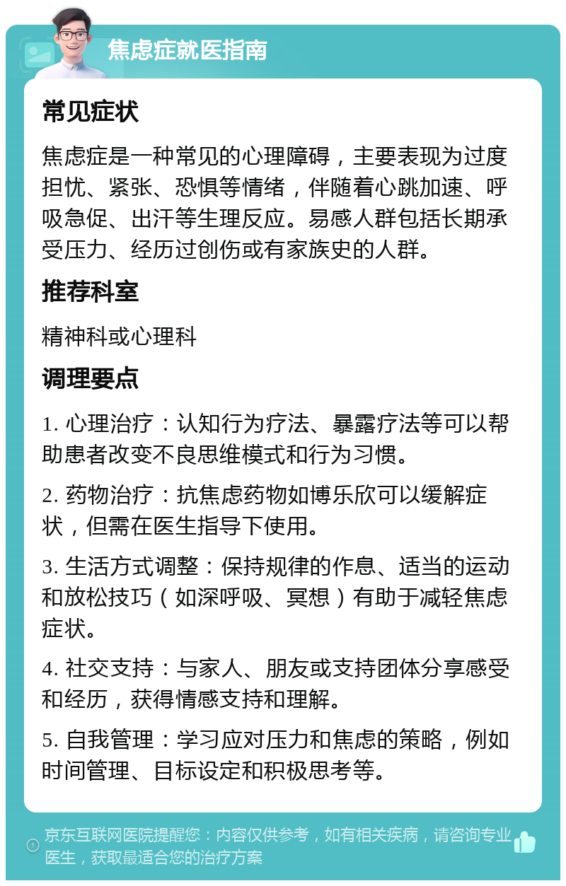 焦虑症就医指南 常见症状 焦虑症是一种常见的心理障碍，主要表现为过度担忧、紧张、恐惧等情绪，伴随着心跳加速、呼吸急促、出汗等生理反应。易感人群包括长期承受压力、经历过创伤或有家族史的人群。 推荐科室 精神科或心理科 调理要点 1. 心理治疗：认知行为疗法、暴露疗法等可以帮助患者改变不良思维模式和行为习惯。 2. 药物治疗：抗焦虑药物如博乐欣可以缓解症状，但需在医生指导下使用。 3. 生活方式调整：保持规律的作息、适当的运动和放松技巧（如深呼吸、冥想）有助于减轻焦虑症状。 4. 社交支持：与家人、朋友或支持团体分享感受和经历，获得情感支持和理解。 5. 自我管理：学习应对压力和焦虑的策略，例如时间管理、目标设定和积极思考等。