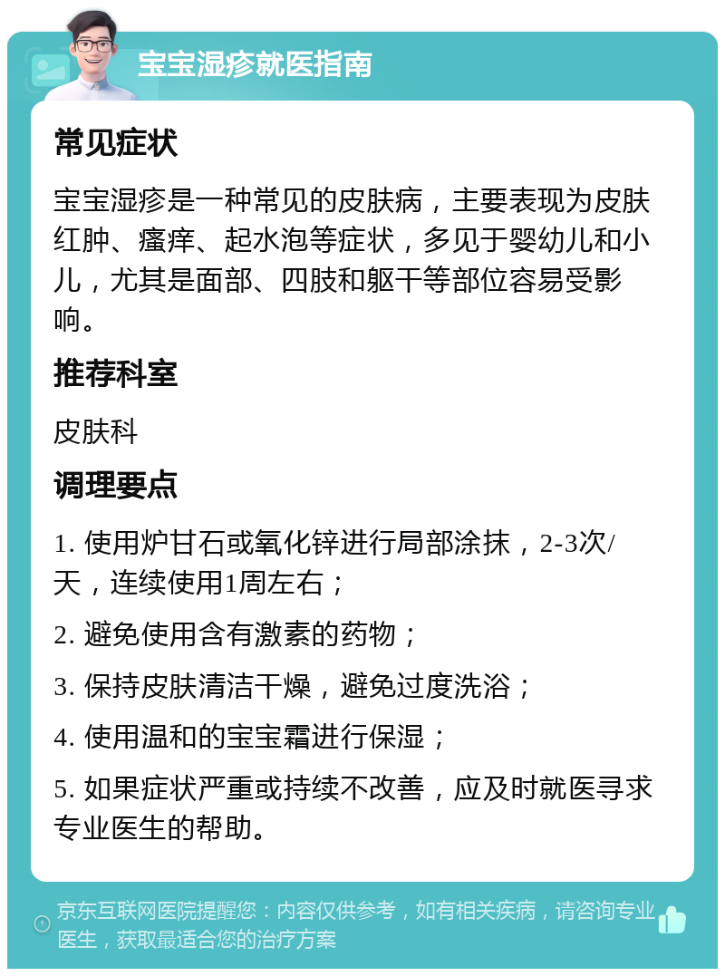 宝宝湿疹就医指南 常见症状 宝宝湿疹是一种常见的皮肤病，主要表现为皮肤红肿、瘙痒、起水泡等症状，多见于婴幼儿和小儿，尤其是面部、四肢和躯干等部位容易受影响。 推荐科室 皮肤科 调理要点 1. 使用炉甘石或氧化锌进行局部涂抹，2-3次/天，连续使用1周左右； 2. 避免使用含有激素的药物； 3. 保持皮肤清洁干燥，避免过度洗浴； 4. 使用温和的宝宝霜进行保湿； 5. 如果症状严重或持续不改善，应及时就医寻求专业医生的帮助。