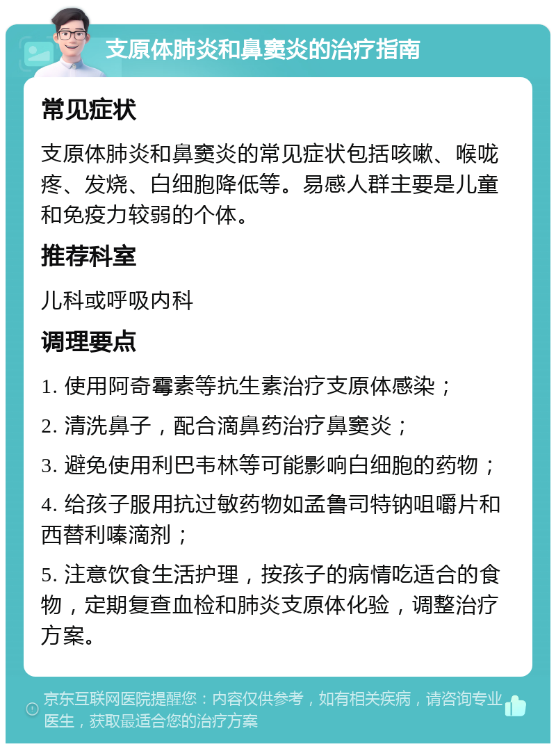 支原体肺炎和鼻窦炎的治疗指南 常见症状 支原体肺炎和鼻窦炎的常见症状包括咳嗽、喉咙疼、发烧、白细胞降低等。易感人群主要是儿童和免疫力较弱的个体。 推荐科室 儿科或呼吸内科 调理要点 1. 使用阿奇霉素等抗生素治疗支原体感染； 2. 清洗鼻子，配合滴鼻药治疗鼻窦炎； 3. 避免使用利巴韦林等可能影响白细胞的药物； 4. 给孩子服用抗过敏药物如孟鲁司特钠咀嚼片和西替利嗪滴剂； 5. 注意饮食生活护理，按孩子的病情吃适合的食物，定期复查血检和肺炎支原体化验，调整治疗方案。