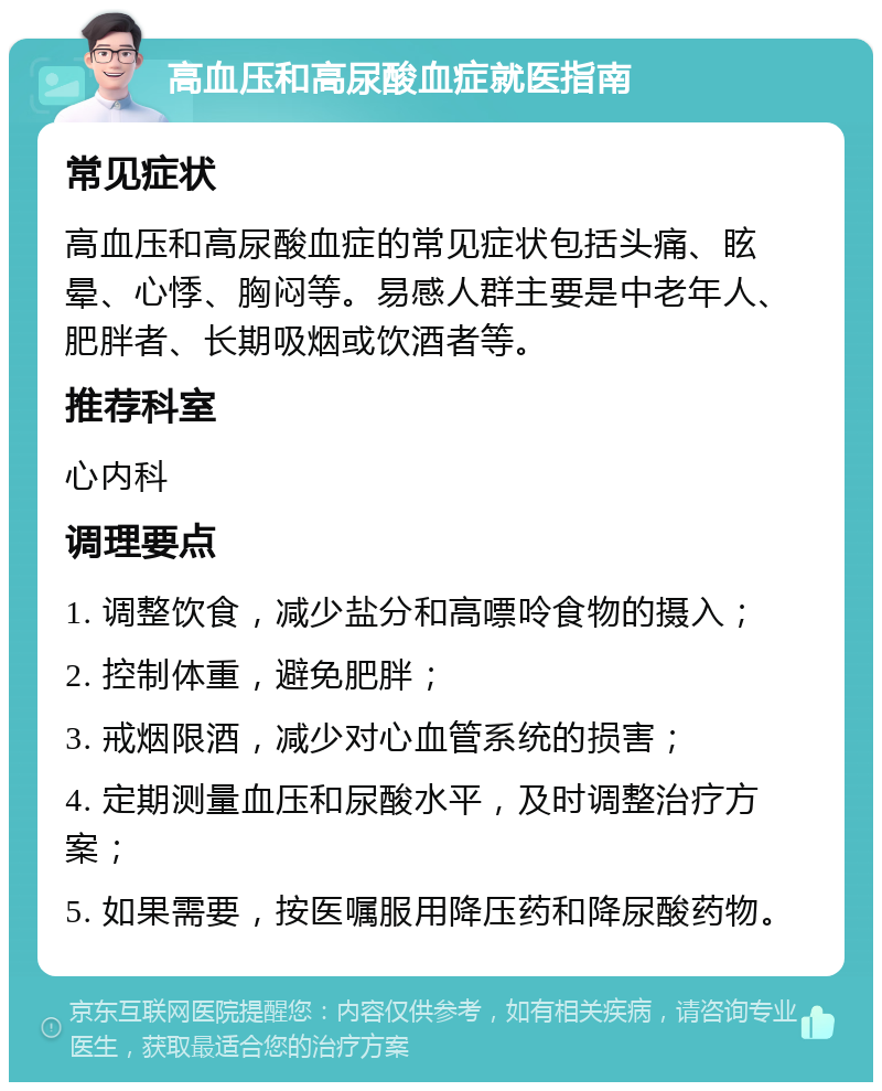 高血压和高尿酸血症就医指南 常见症状 高血压和高尿酸血症的常见症状包括头痛、眩晕、心悸、胸闷等。易感人群主要是中老年人、肥胖者、长期吸烟或饮酒者等。 推荐科室 心内科 调理要点 1. 调整饮食，减少盐分和高嘌呤食物的摄入； 2. 控制体重，避免肥胖； 3. 戒烟限酒，减少对心血管系统的损害； 4. 定期测量血压和尿酸水平，及时调整治疗方案； 5. 如果需要，按医嘱服用降压药和降尿酸药物。