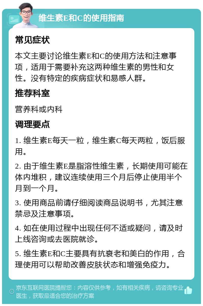 维生素E和C的使用指南 常见症状 本文主要讨论维生素E和C的使用方法和注意事项，适用于需要补充这两种维生素的男性和女性。没有特定的疾病症状和易感人群。 推荐科室 营养科或内科 调理要点 1. 维生素E每天一粒，维生素C每天两粒，饭后服用。 2. 由于维生素E是脂溶性维生素，长期使用可能在体内堆积，建议连续使用三个月后停止使用半个月到一个月。 3. 使用商品前请仔细阅读商品说明书，尤其注意禁忌及注意事项。 4. 如在使用过程中出现任何不适或疑问，请及时上线咨询或去医院就诊。 5. 维生素E和C主要具有抗衰老和美白的作用，合理使用可以帮助改善皮肤状态和增强免疫力。