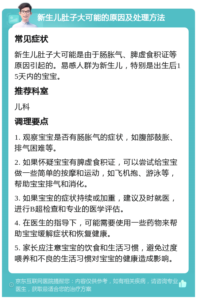 新生儿肚子大可能的原因及处理方法 常见症状 新生儿肚子大可能是由于肠胀气、脾虚食积证等原因引起的。易感人群为新生儿，特别是出生后15天内的宝宝。 推荐科室 儿科 调理要点 1. 观察宝宝是否有肠胀气的症状，如腹部鼓胀、排气困难等。 2. 如果怀疑宝宝有脾虚食积证，可以尝试给宝宝做一些简单的按摩和运动，如飞机抱、游泳等，帮助宝宝排气和消化。 3. 如果宝宝的症状持续或加重，建议及时就医，进行B超检查和专业的医学评估。 4. 在医生的指导下，可能需要使用一些药物来帮助宝宝缓解症状和恢复健康。 5. 家长应注意宝宝的饮食和生活习惯，避免过度喂养和不良的生活习惯对宝宝的健康造成影响。