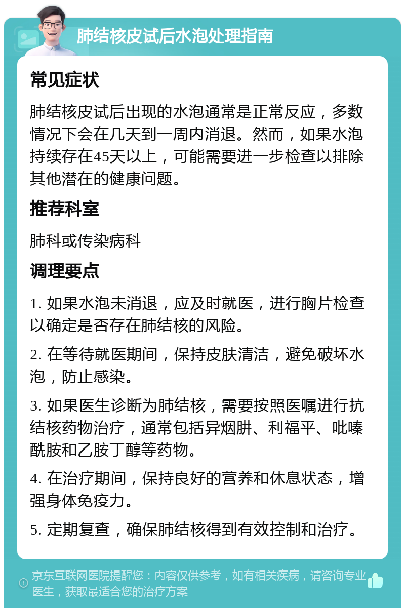 肺结核皮试后水泡处理指南 常见症状 肺结核皮试后出现的水泡通常是正常反应，多数情况下会在几天到一周内消退。然而，如果水泡持续存在45天以上，可能需要进一步检查以排除其他潜在的健康问题。 推荐科室 肺科或传染病科 调理要点 1. 如果水泡未消退，应及时就医，进行胸片检查以确定是否存在肺结核的风险。 2. 在等待就医期间，保持皮肤清洁，避免破坏水泡，防止感染。 3. 如果医生诊断为肺结核，需要按照医嘱进行抗结核药物治疗，通常包括异烟肼、利福平、吡嗪酰胺和乙胺丁醇等药物。 4. 在治疗期间，保持良好的营养和休息状态，增强身体免疫力。 5. 定期复查，确保肺结核得到有效控制和治疗。