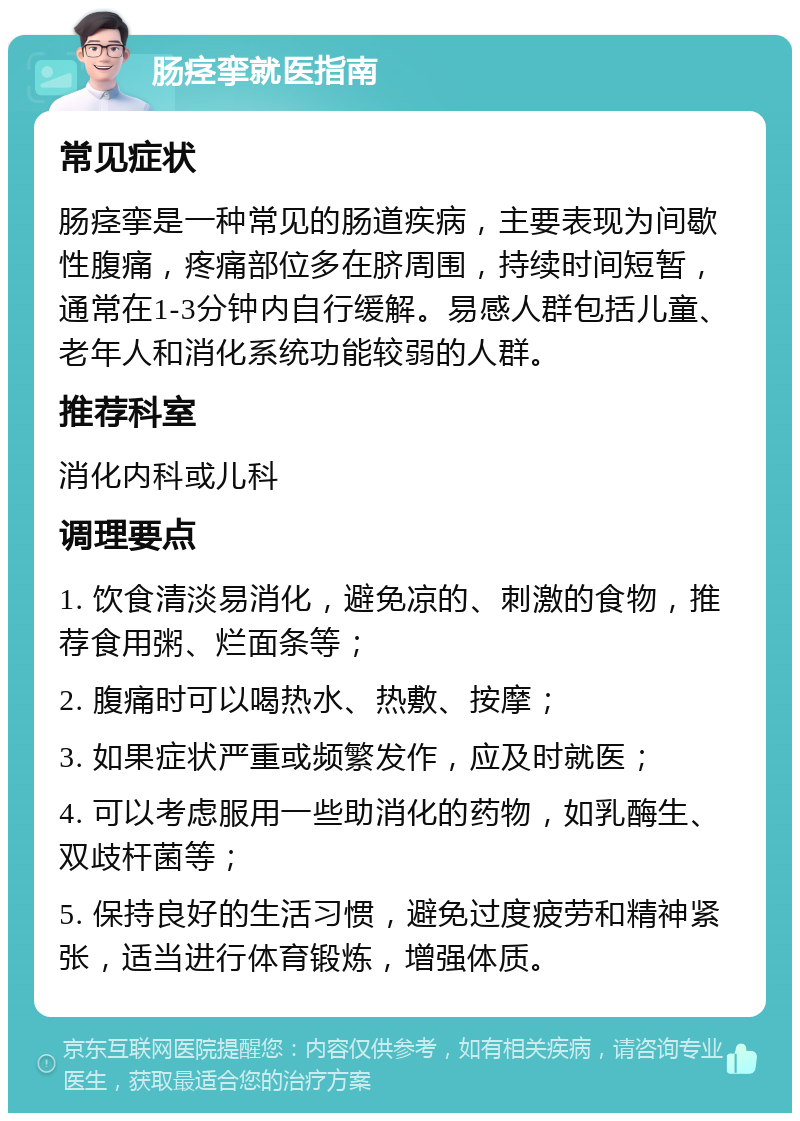 肠痉挛就医指南 常见症状 肠痉挛是一种常见的肠道疾病，主要表现为间歇性腹痛，疼痛部位多在脐周围，持续时间短暂，通常在1-3分钟内自行缓解。易感人群包括儿童、老年人和消化系统功能较弱的人群。 推荐科室 消化内科或儿科 调理要点 1. 饮食清淡易消化，避免凉的、刺激的食物，推荐食用粥、烂面条等； 2. 腹痛时可以喝热水、热敷、按摩； 3. 如果症状严重或频繁发作，应及时就医； 4. 可以考虑服用一些助消化的药物，如乳酶生、双歧杆菌等； 5. 保持良好的生活习惯，避免过度疲劳和精神紧张，适当进行体育锻炼，增强体质。