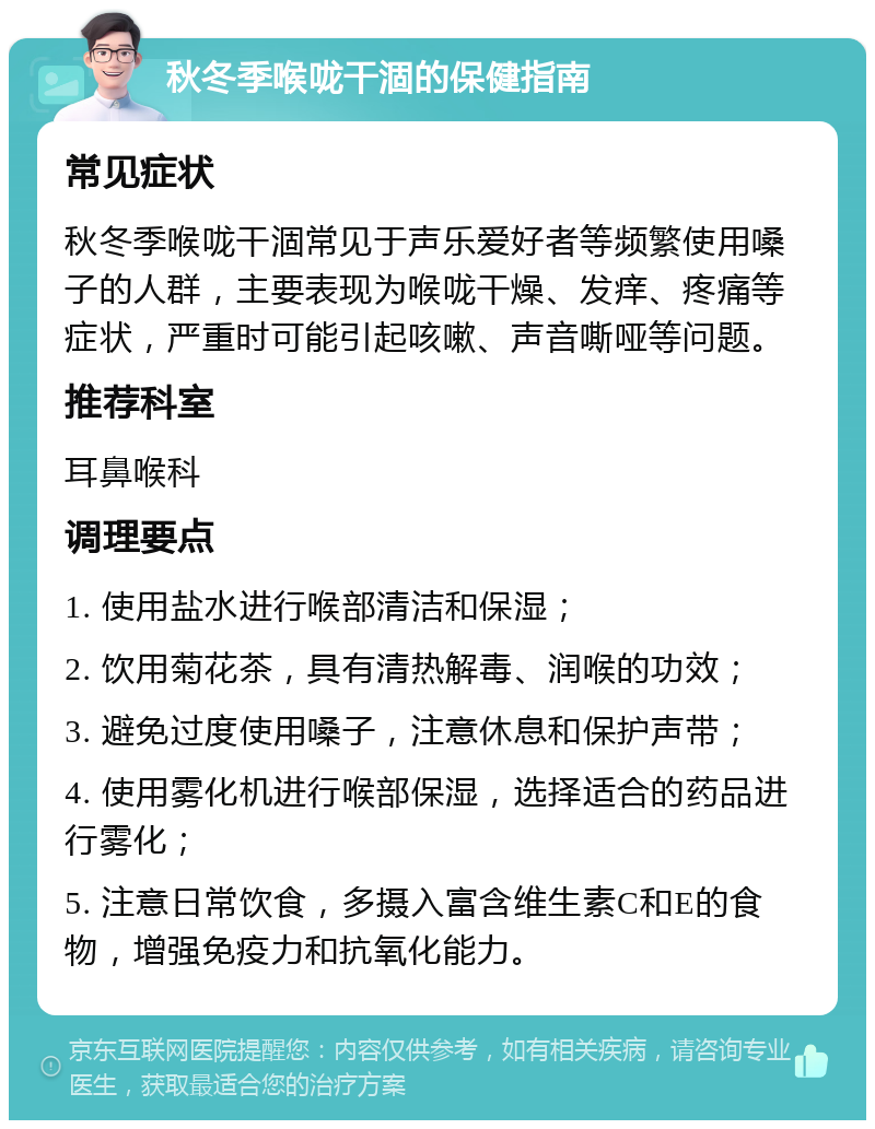 秋冬季喉咙干涸的保健指南 常见症状 秋冬季喉咙干涸常见于声乐爱好者等频繁使用嗓子的人群，主要表现为喉咙干燥、发痒、疼痛等症状，严重时可能引起咳嗽、声音嘶哑等问题。 推荐科室 耳鼻喉科 调理要点 1. 使用盐水进行喉部清洁和保湿； 2. 饮用菊花茶，具有清热解毒、润喉的功效； 3. 避免过度使用嗓子，注意休息和保护声带； 4. 使用雾化机进行喉部保湿，选择适合的药品进行雾化； 5. 注意日常饮食，多摄入富含维生素C和E的食物，增强免疫力和抗氧化能力。