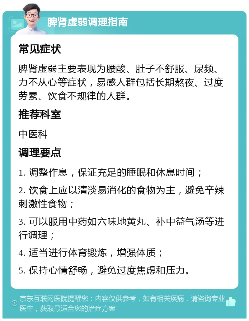 脾肾虚弱调理指南 常见症状 脾肾虚弱主要表现为腰酸、肚子不舒服、尿频、力不从心等症状，易感人群包括长期熬夜、过度劳累、饮食不规律的人群。 推荐科室 中医科 调理要点 1. 调整作息，保证充足的睡眠和休息时间； 2. 饮食上应以清淡易消化的食物为主，避免辛辣刺激性食物； 3. 可以服用中药如六味地黄丸、补中益气汤等进行调理； 4. 适当进行体育锻炼，增强体质； 5. 保持心情舒畅，避免过度焦虑和压力。