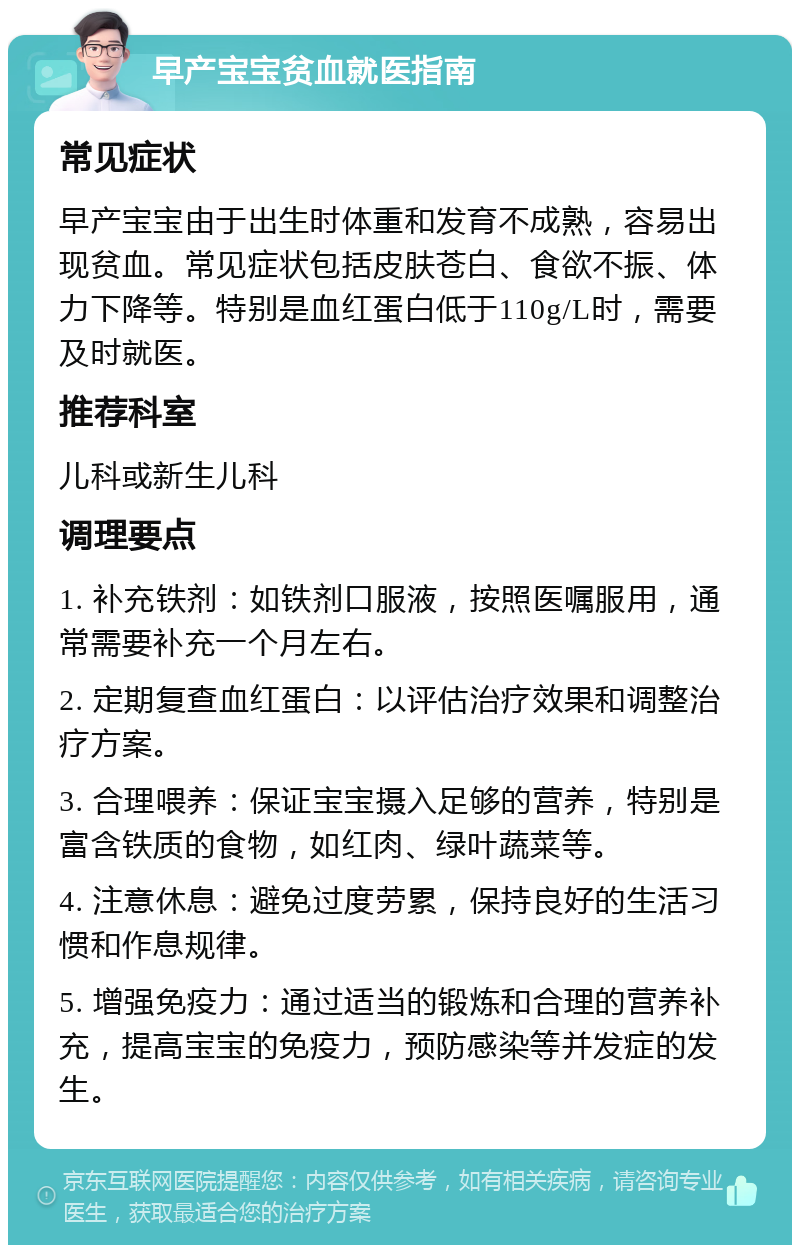 早产宝宝贫血就医指南 常见症状 早产宝宝由于出生时体重和发育不成熟，容易出现贫血。常见症状包括皮肤苍白、食欲不振、体力下降等。特别是血红蛋白低于110g/L时，需要及时就医。 推荐科室 儿科或新生儿科 调理要点 1. 补充铁剂：如铁剂口服液，按照医嘱服用，通常需要补充一个月左右。 2. 定期复查血红蛋白：以评估治疗效果和调整治疗方案。 3. 合理喂养：保证宝宝摄入足够的营养，特别是富含铁质的食物，如红肉、绿叶蔬菜等。 4. 注意休息：避免过度劳累，保持良好的生活习惯和作息规律。 5. 增强免疫力：通过适当的锻炼和合理的营养补充，提高宝宝的免疫力，预防感染等并发症的发生。