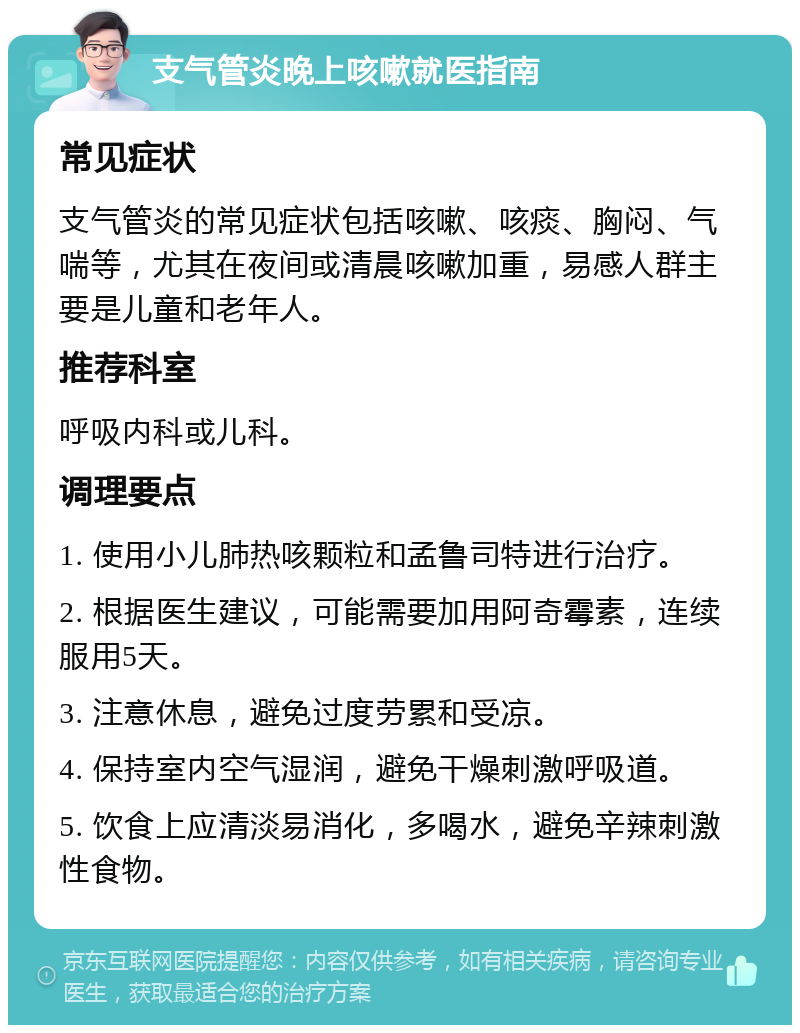 支气管炎晚上咳嗽就医指南 常见症状 支气管炎的常见症状包括咳嗽、咳痰、胸闷、气喘等，尤其在夜间或清晨咳嗽加重，易感人群主要是儿童和老年人。 推荐科室 呼吸内科或儿科。 调理要点 1. 使用小儿肺热咳颗粒和孟鲁司特进行治疗。 2. 根据医生建议，可能需要加用阿奇霉素，连续服用5天。 3. 注意休息，避免过度劳累和受凉。 4. 保持室内空气湿润，避免干燥刺激呼吸道。 5. 饮食上应清淡易消化，多喝水，避免辛辣刺激性食物。