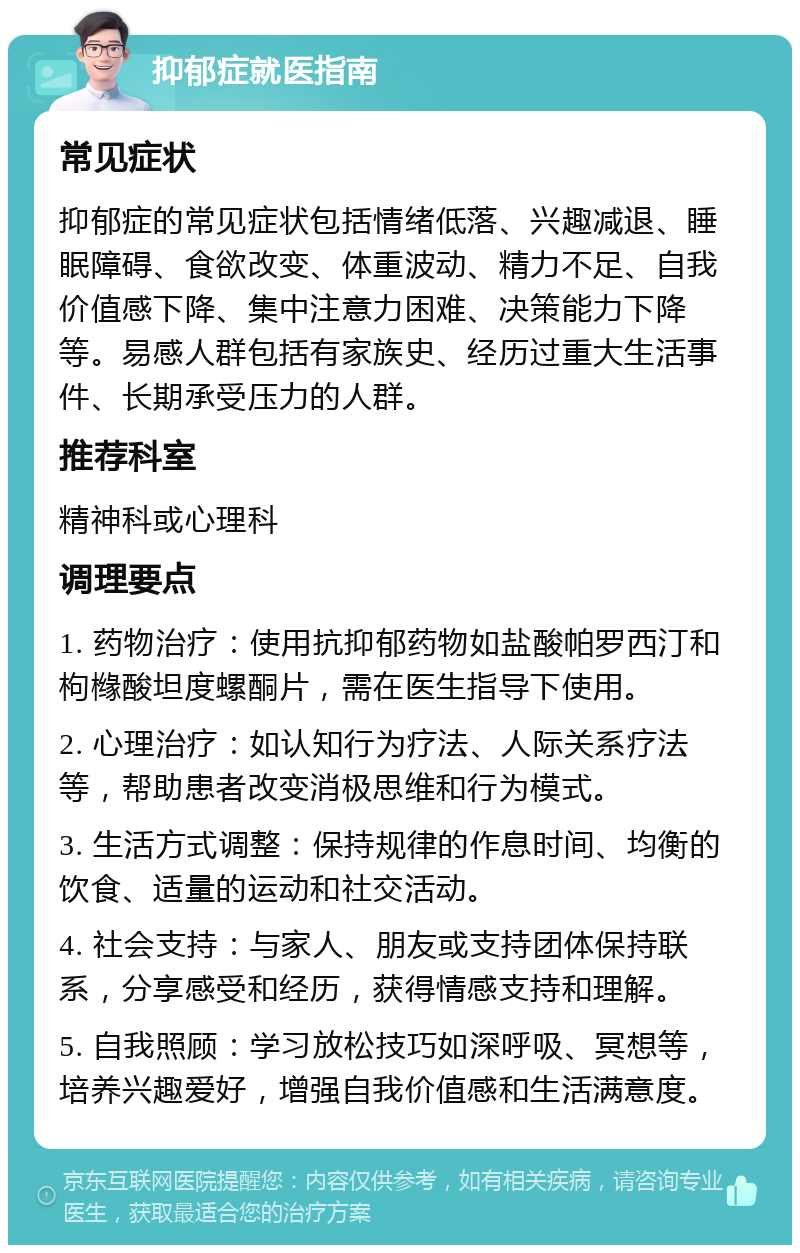 抑郁症就医指南 常见症状 抑郁症的常见症状包括情绪低落、兴趣减退、睡眠障碍、食欲改变、体重波动、精力不足、自我价值感下降、集中注意力困难、决策能力下降等。易感人群包括有家族史、经历过重大生活事件、长期承受压力的人群。 推荐科室 精神科或心理科 调理要点 1. 药物治疗：使用抗抑郁药物如盐酸帕罗西汀和枸橼酸坦度螺酮片，需在医生指导下使用。 2. 心理治疗：如认知行为疗法、人际关系疗法等，帮助患者改变消极思维和行为模式。 3. 生活方式调整：保持规律的作息时间、均衡的饮食、适量的运动和社交活动。 4. 社会支持：与家人、朋友或支持团体保持联系，分享感受和经历，获得情感支持和理解。 5. 自我照顾：学习放松技巧如深呼吸、冥想等，培养兴趣爱好，增强自我价值感和生活满意度。