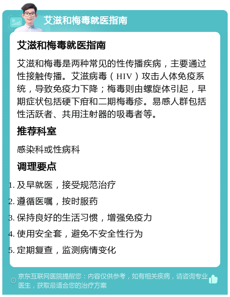 艾滋和梅毒就医指南 艾滋和梅毒就医指南 艾滋和梅毒是两种常见的性传播疾病，主要通过性接触传播。艾滋病毒（HIV）攻击人体免疫系统，导致免疫力下降；梅毒则由螺旋体引起，早期症状包括硬下疳和二期梅毒疹。易感人群包括性活跃者、共用注射器的吸毒者等。 推荐科室 感染科或性病科 调理要点 及早就医，接受规范治疗 遵循医嘱，按时服药 保持良好的生活习惯，增强免疫力 使用安全套，避免不安全性行为 定期复查，监测病情变化