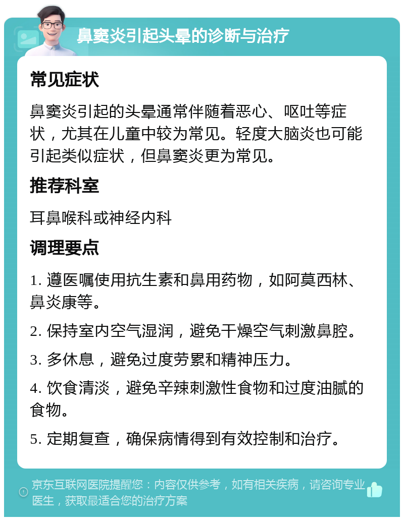 鼻窦炎引起头晕的诊断与治疗 常见症状 鼻窦炎引起的头晕通常伴随着恶心、呕吐等症状，尤其在儿童中较为常见。轻度大脑炎也可能引起类似症状，但鼻窦炎更为常见。 推荐科室 耳鼻喉科或神经内科 调理要点 1. 遵医嘱使用抗生素和鼻用药物，如阿莫西林、鼻炎康等。 2. 保持室内空气湿润，避免干燥空气刺激鼻腔。 3. 多休息，避免过度劳累和精神压力。 4. 饮食清淡，避免辛辣刺激性食物和过度油腻的食物。 5. 定期复查，确保病情得到有效控制和治疗。