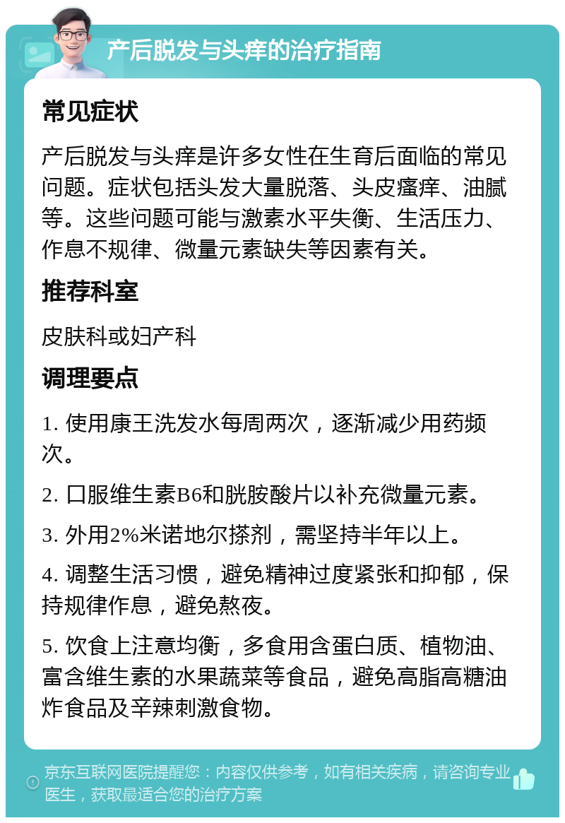 产后脱发与头痒的治疗指南 常见症状 产后脱发与头痒是许多女性在生育后面临的常见问题。症状包括头发大量脱落、头皮瘙痒、油腻等。这些问题可能与激素水平失衡、生活压力、作息不规律、微量元素缺失等因素有关。 推荐科室 皮肤科或妇产科 调理要点 1. 使用康王洗发水每周两次，逐渐减少用药频次。 2. 口服维生素B6和胱胺酸片以补充微量元素。 3. 外用2%米诺地尔搽剂，需坚持半年以上。 4. 调整生活习惯，避免精神过度紧张和抑郁，保持规律作息，避免熬夜。 5. 饮食上注意均衡，多食用含蛋白质、植物油、富含维生素的水果蔬菜等食品，避免高脂高糖油炸食品及辛辣刺激食物。