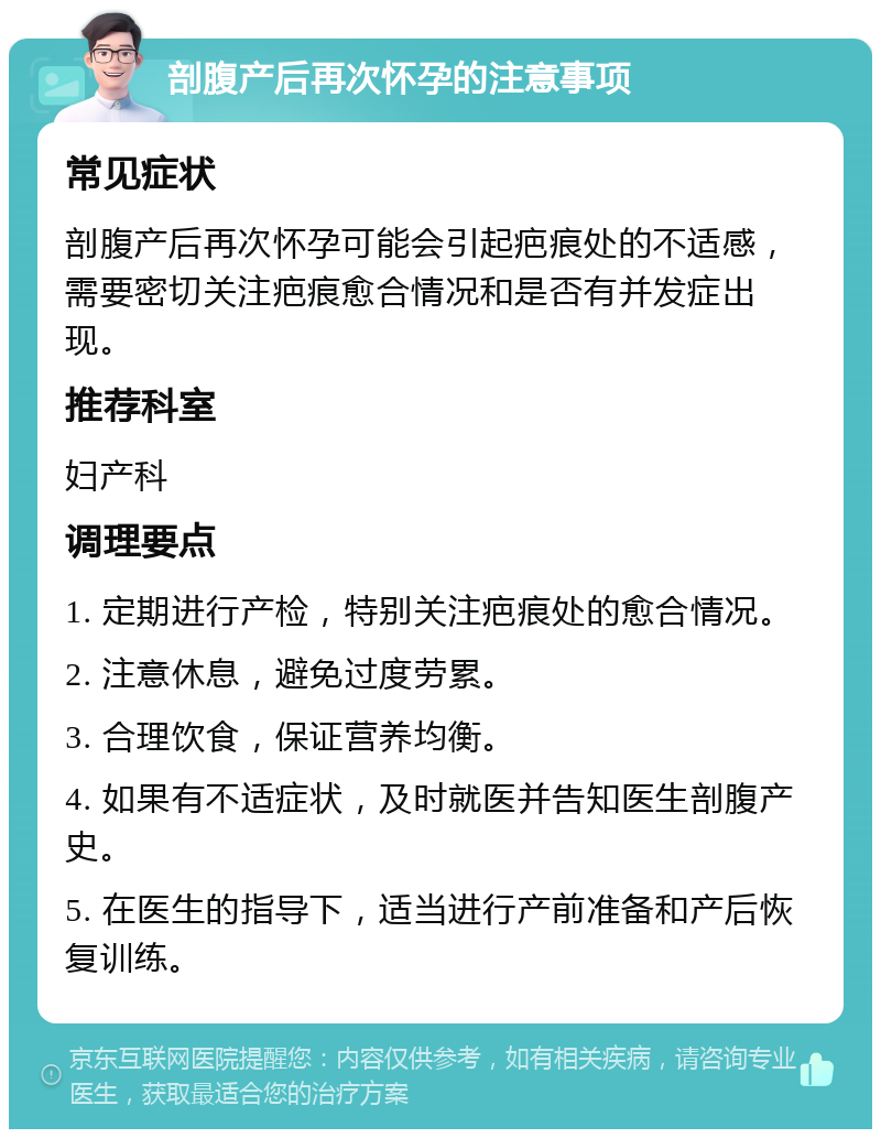 剖腹产后再次怀孕的注意事项 常见症状 剖腹产后再次怀孕可能会引起疤痕处的不适感，需要密切关注疤痕愈合情况和是否有并发症出现。 推荐科室 妇产科 调理要点 1. 定期进行产检，特别关注疤痕处的愈合情况。 2. 注意休息，避免过度劳累。 3. 合理饮食，保证营养均衡。 4. 如果有不适症状，及时就医并告知医生剖腹产史。 5. 在医生的指导下，适当进行产前准备和产后恢复训练。