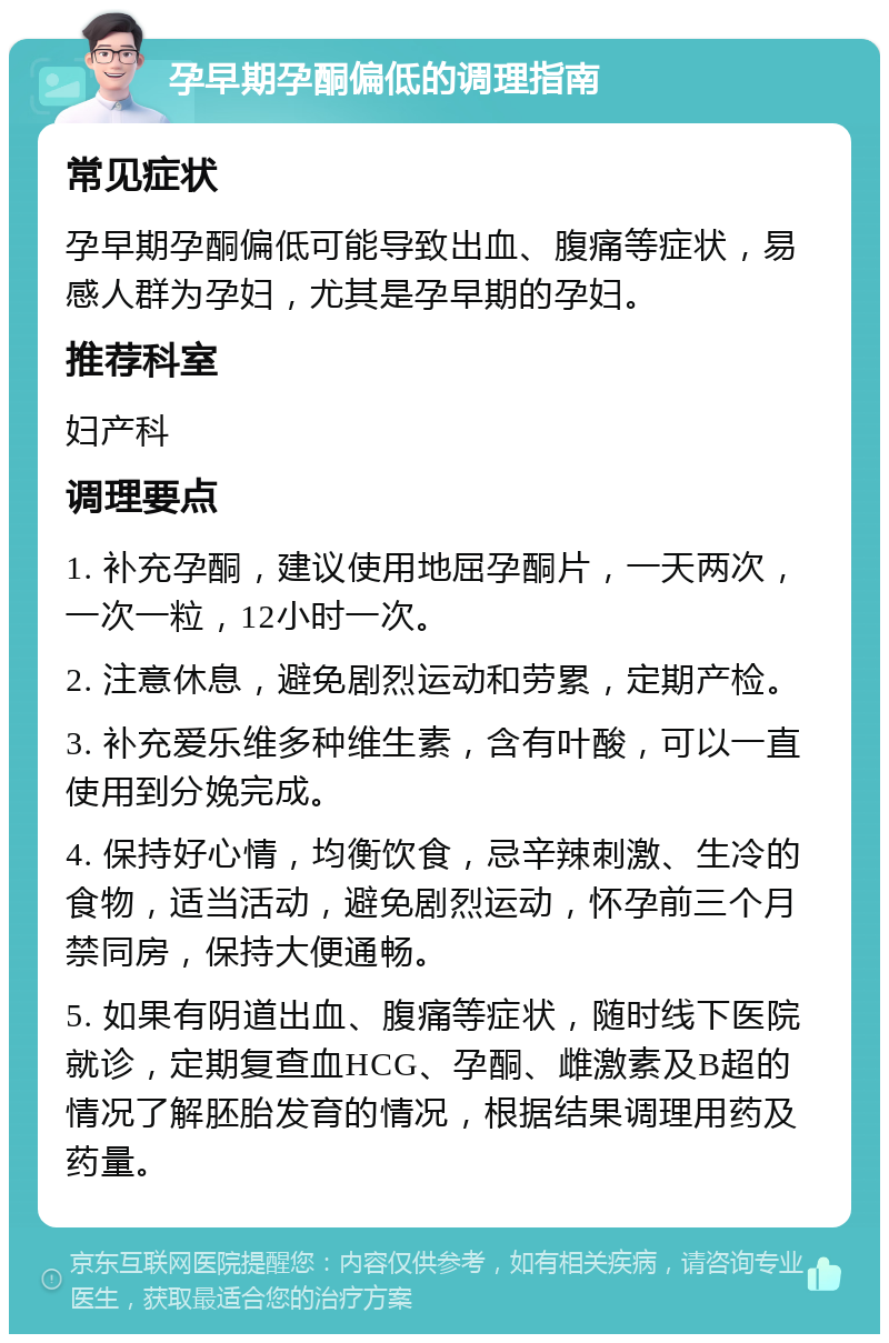 孕早期孕酮偏低的调理指南 常见症状 孕早期孕酮偏低可能导致出血、腹痛等症状，易感人群为孕妇，尤其是孕早期的孕妇。 推荐科室 妇产科 调理要点 1. 补充孕酮，建议使用地屈孕酮片，一天两次，一次一粒，12小时一次。 2. 注意休息，避免剧烈运动和劳累，定期产检。 3. 补充爱乐维多种维生素，含有叶酸，可以一直使用到分娩完成。 4. 保持好心情，均衡饮食，忌辛辣刺激、生冷的食物，适当活动，避免剧烈运动，怀孕前三个月禁同房，保持大便通畅。 5. 如果有阴道出血、腹痛等症状，随时线下医院就诊，定期复查血HCG、孕酮、雌激素及B超的情况了解胚胎发育的情况，根据结果调理用药及药量。