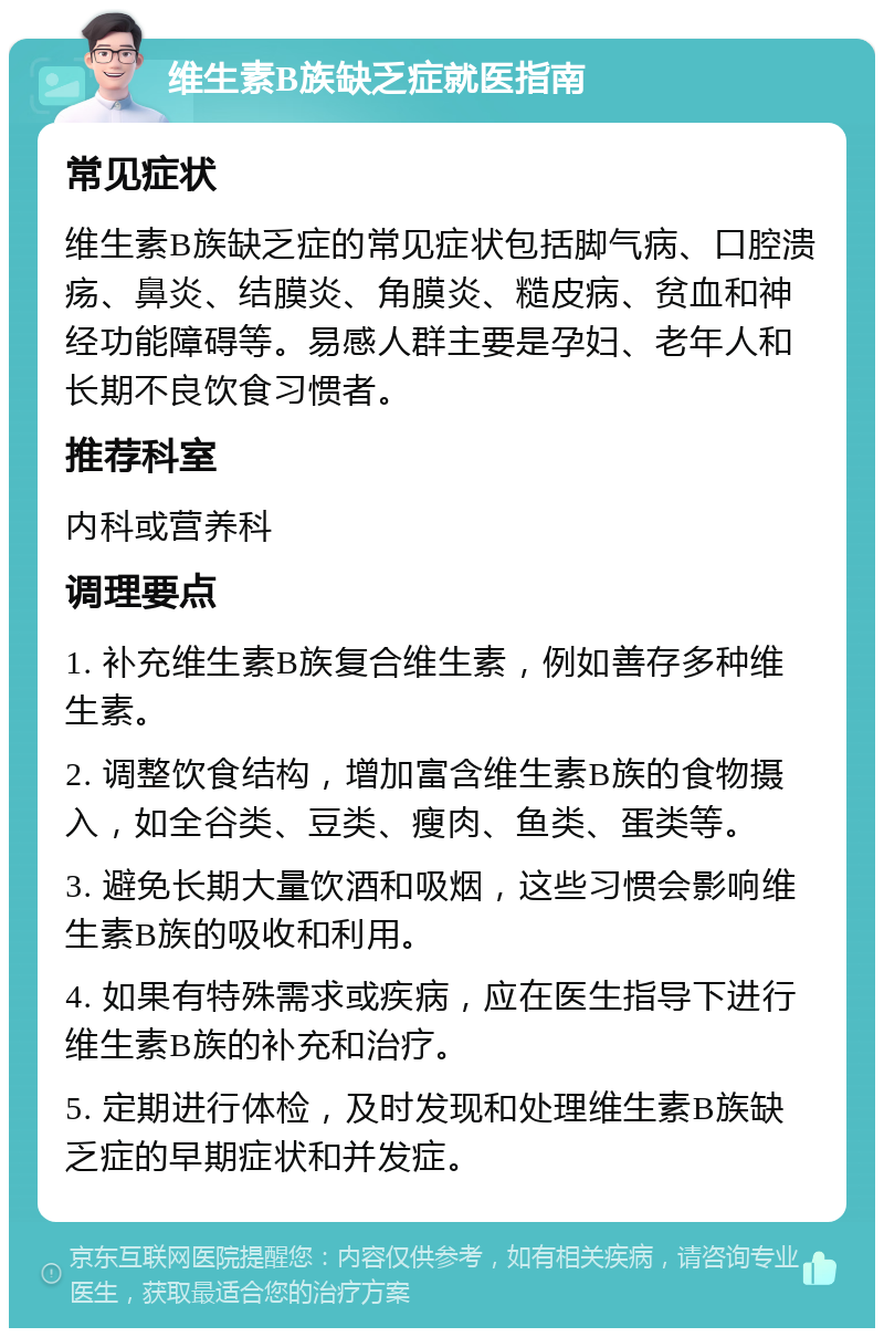 维生素B族缺乏症就医指南 常见症状 维生素B族缺乏症的常见症状包括脚气病、口腔溃疡、鼻炎、结膜炎、角膜炎、糙皮病、贫血和神经功能障碍等。易感人群主要是孕妇、老年人和长期不良饮食习惯者。 推荐科室 内科或营养科 调理要点 1. 补充维生素B族复合维生素，例如善存多种维生素。 2. 调整饮食结构，增加富含维生素B族的食物摄入，如全谷类、豆类、瘦肉、鱼类、蛋类等。 3. 避免长期大量饮酒和吸烟，这些习惯会影响维生素B族的吸收和利用。 4. 如果有特殊需求或疾病，应在医生指导下进行维生素B族的补充和治疗。 5. 定期进行体检，及时发现和处理维生素B族缺乏症的早期症状和并发症。