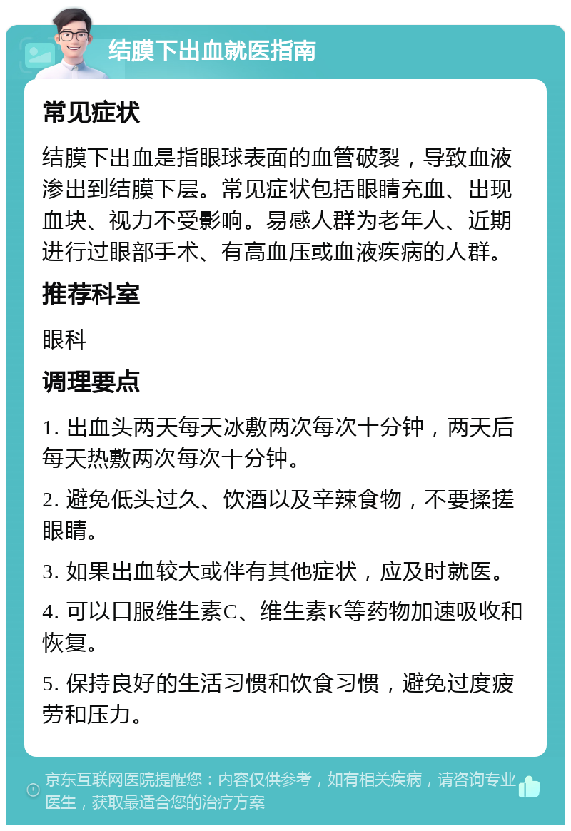 结膜下出血就医指南 常见症状 结膜下出血是指眼球表面的血管破裂，导致血液渗出到结膜下层。常见症状包括眼睛充血、出现血块、视力不受影响。易感人群为老年人、近期进行过眼部手术、有高血压或血液疾病的人群。 推荐科室 眼科 调理要点 1. 出血头两天每天冰敷两次每次十分钟，两天后每天热敷两次每次十分钟。 2. 避免低头过久、饮酒以及辛辣食物，不要揉搓眼睛。 3. 如果出血较大或伴有其他症状，应及时就医。 4. 可以口服维生素C、维生素K等药物加速吸收和恢复。 5. 保持良好的生活习惯和饮食习惯，避免过度疲劳和压力。