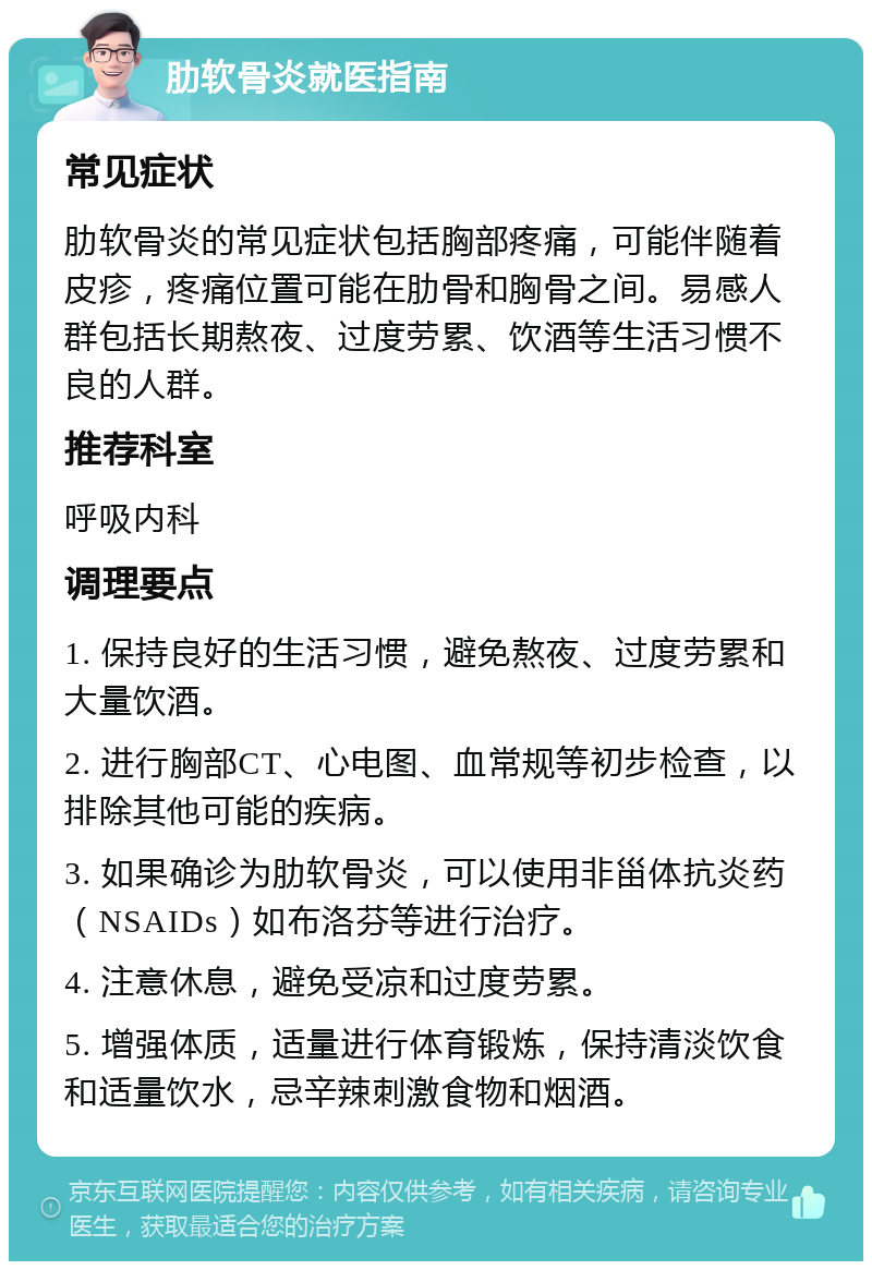 肋软骨炎就医指南 常见症状 肋软骨炎的常见症状包括胸部疼痛，可能伴随着皮疹，疼痛位置可能在肋骨和胸骨之间。易感人群包括长期熬夜、过度劳累、饮酒等生活习惯不良的人群。 推荐科室 呼吸内科 调理要点 1. 保持良好的生活习惯，避免熬夜、过度劳累和大量饮酒。 2. 进行胸部CT、心电图、血常规等初步检查，以排除其他可能的疾病。 3. 如果确诊为肋软骨炎，可以使用非甾体抗炎药（NSAIDs）如布洛芬等进行治疗。 4. 注意休息，避免受凉和过度劳累。 5. 增强体质，适量进行体育锻炼，保持清淡饮食和适量饮水，忌辛辣刺激食物和烟酒。