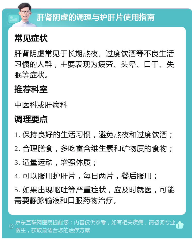 肝肾阴虚的调理与护肝片使用指南 常见症状 肝肾阴虚常见于长期熬夜、过度饮酒等不良生活习惯的人群，主要表现为疲劳、头晕、口干、失眠等症状。 推荐科室 中医科或肝病科 调理要点 1. 保持良好的生活习惯，避免熬夜和过度饮酒； 2. 合理膳食，多吃富含维生素和矿物质的食物； 3. 适量运动，增强体质； 4. 可以服用护肝片，每日两片，餐后服用； 5. 如果出现呕吐等严重症状，应及时就医，可能需要静脉输液和口服药物治疗。