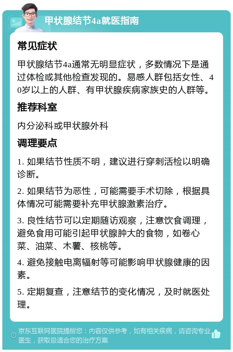 甲状腺结节4a就医指南 常见症状 甲状腺结节4a通常无明显症状，多数情况下是通过体检或其他检查发现的。易感人群包括女性、40岁以上的人群、有甲状腺疾病家族史的人群等。 推荐科室 内分泌科或甲状腺外科 调理要点 1. 如果结节性质不明，建议进行穿刺活检以明确诊断。 2. 如果结节为恶性，可能需要手术切除，根据具体情况可能需要补充甲状腺激素治疗。 3. 良性结节可以定期随访观察，注意饮食调理，避免食用可能引起甲状腺肿大的食物，如卷心菜、油菜、木薯、核桃等。 4. 避免接触电离辐射等可能影响甲状腺健康的因素。 5. 定期复查，注意结节的变化情况，及时就医处理。