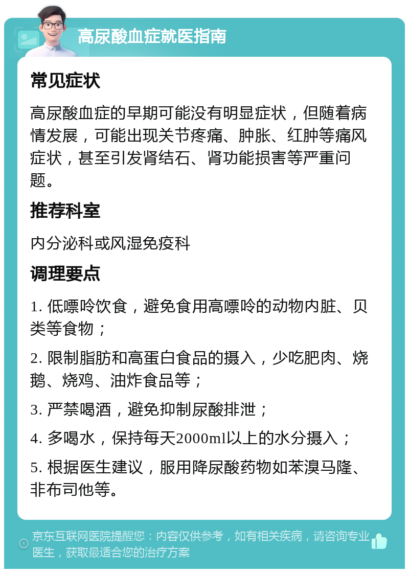 高尿酸血症就医指南 常见症状 高尿酸血症的早期可能没有明显症状，但随着病情发展，可能出现关节疼痛、肿胀、红肿等痛风症状，甚至引发肾结石、肾功能损害等严重问题。 推荐科室 内分泌科或风湿免疫科 调理要点 1. 低嘌呤饮食，避免食用高嘌呤的动物内脏、贝类等食物； 2. 限制脂肪和高蛋白食品的摄入，少吃肥肉、烧鹅、烧鸡、油炸食品等； 3. 严禁喝酒，避免抑制尿酸排泄； 4. 多喝水，保持每天2000ml以上的水分摄入； 5. 根据医生建议，服用降尿酸药物如苯溴马隆、非布司他等。