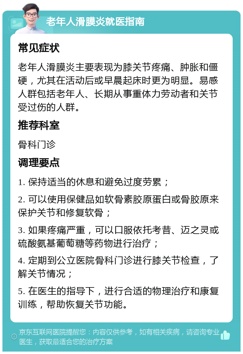 老年人滑膜炎就医指南 常见症状 老年人滑膜炎主要表现为膝关节疼痛、肿胀和僵硬，尤其在活动后或早晨起床时更为明显。易感人群包括老年人、长期从事重体力劳动者和关节受过伤的人群。 推荐科室 骨科门诊 调理要点 1. 保持适当的休息和避免过度劳累； 2. 可以使用保健品如软骨素胶原蛋白或骨胶原来保护关节和修复软骨； 3. 如果疼痛严重，可以口服依托考昔、迈之灵或硫酸氨基葡萄糖等药物进行治疗； 4. 定期到公立医院骨科门诊进行膝关节检查，了解关节情况； 5. 在医生的指导下，进行合适的物理治疗和康复训练，帮助恢复关节功能。