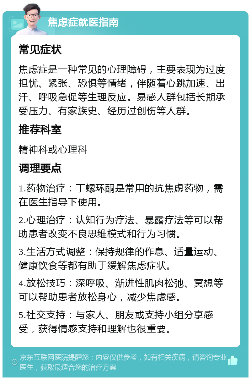 焦虑症就医指南 常见症状 焦虑症是一种常见的心理障碍，主要表现为过度担忧、紧张、恐惧等情绪，伴随着心跳加速、出汗、呼吸急促等生理反应。易感人群包括长期承受压力、有家族史、经历过创伤等人群。 推荐科室 精神科或心理科 调理要点 1.药物治疗：丁螺环酮是常用的抗焦虑药物，需在医生指导下使用。 2.心理治疗：认知行为疗法、暴露疗法等可以帮助患者改变不良思维模式和行为习惯。 3.生活方式调整：保持规律的作息、适量运动、健康饮食等都有助于缓解焦虑症状。 4.放松技巧：深呼吸、渐进性肌肉松弛、冥想等可以帮助患者放松身心，减少焦虑感。 5.社交支持：与家人、朋友或支持小组分享感受，获得情感支持和理解也很重要。