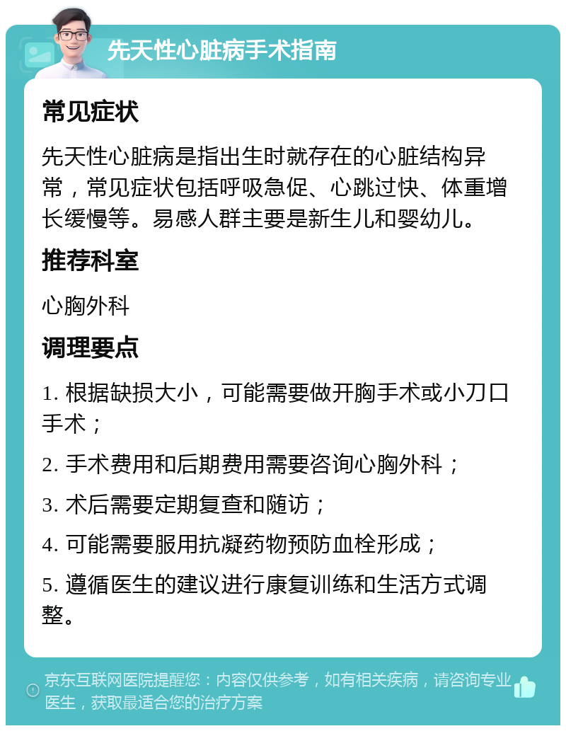 先天性心脏病手术指南 常见症状 先天性心脏病是指出生时就存在的心脏结构异常，常见症状包括呼吸急促、心跳过快、体重增长缓慢等。易感人群主要是新生儿和婴幼儿。 推荐科室 心胸外科 调理要点 1. 根据缺损大小，可能需要做开胸手术或小刀口手术； 2. 手术费用和后期费用需要咨询心胸外科； 3. 术后需要定期复查和随访； 4. 可能需要服用抗凝药物预防血栓形成； 5. 遵循医生的建议进行康复训练和生活方式调整。