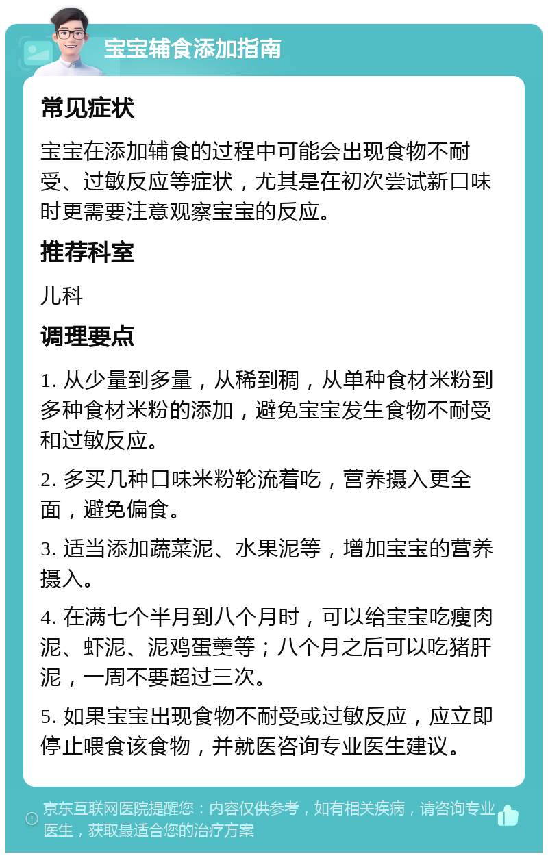 宝宝辅食添加指南 常见症状 宝宝在添加辅食的过程中可能会出现食物不耐受、过敏反应等症状，尤其是在初次尝试新口味时更需要注意观察宝宝的反应。 推荐科室 儿科 调理要点 1. 从少量到多量，从稀到稠，从单种食材米粉到多种食材米粉的添加，避免宝宝发生食物不耐受和过敏反应。 2. 多买几种口味米粉轮流着吃，营养摄入更全面，避免偏食。 3. 适当添加蔬菜泥、水果泥等，增加宝宝的营养摄入。 4. 在满七个半月到八个月时，可以给宝宝吃瘦肉泥、虾泥、泥鸡蛋羹等；八个月之后可以吃猪肝泥，一周不要超过三次。 5. 如果宝宝出现食物不耐受或过敏反应，应立即停止喂食该食物，并就医咨询专业医生建议。