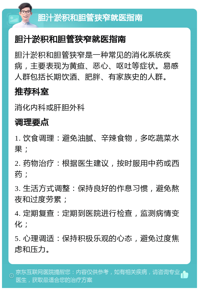 胆汁淤积和胆管狭窄就医指南 胆汁淤积和胆管狭窄就医指南 胆汁淤积和胆管狭窄是一种常见的消化系统疾病，主要表现为黄疸、恶心、呕吐等症状。易感人群包括长期饮酒、肥胖、有家族史的人群。 推荐科室 消化内科或肝胆外科 调理要点 1. 饮食调理：避免油腻、辛辣食物，多吃蔬菜水果； 2. 药物治疗：根据医生建议，按时服用中药或西药； 3. 生活方式调整：保持良好的作息习惯，避免熬夜和过度劳累； 4. 定期复查：定期到医院进行检查，监测病情变化； 5. 心理调适：保持积极乐观的心态，避免过度焦虑和压力。