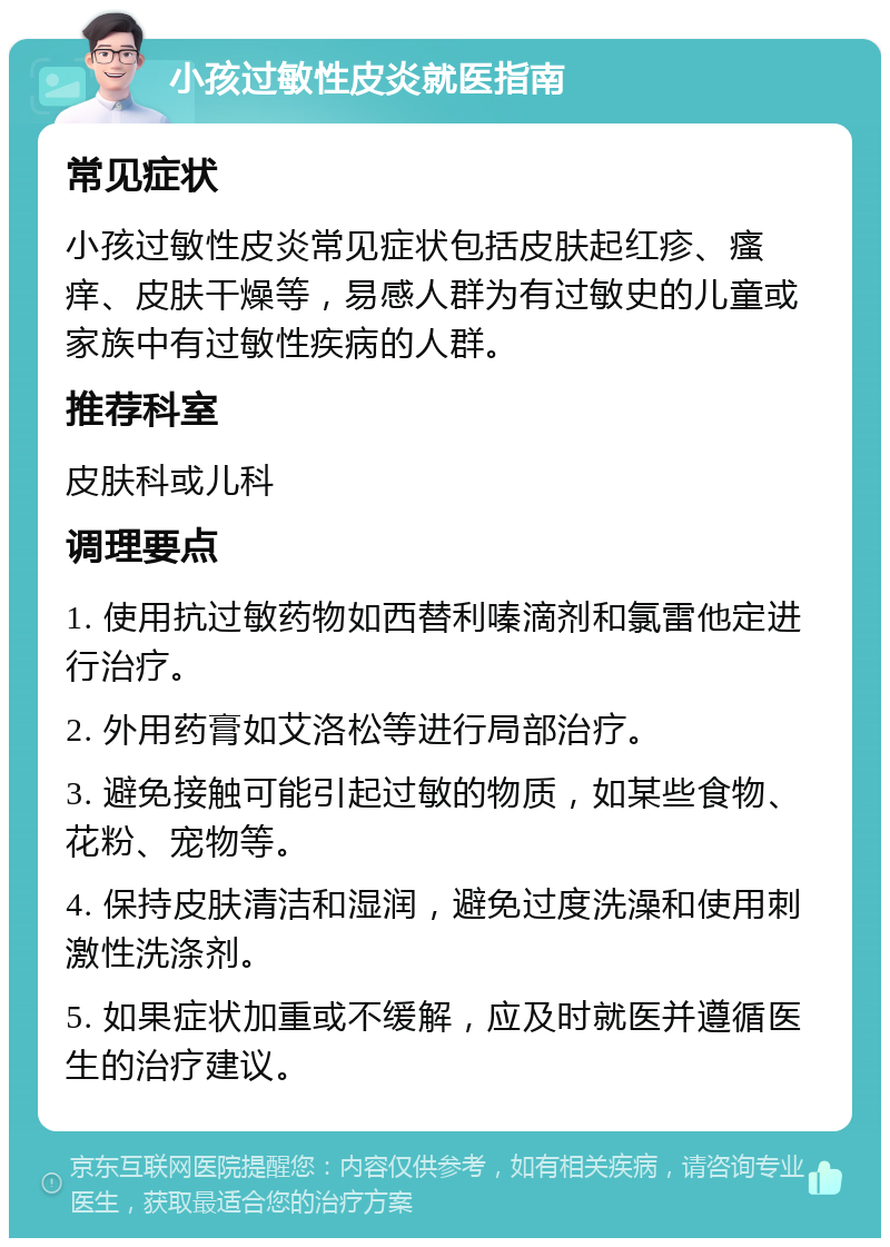 小孩过敏性皮炎就医指南 常见症状 小孩过敏性皮炎常见症状包括皮肤起红疹、瘙痒、皮肤干燥等，易感人群为有过敏史的儿童或家族中有过敏性疾病的人群。 推荐科室 皮肤科或儿科 调理要点 1. 使用抗过敏药物如西替利嗪滴剂和氯雷他定进行治疗。 2. 外用药膏如艾洛松等进行局部治疗。 3. 避免接触可能引起过敏的物质，如某些食物、花粉、宠物等。 4. 保持皮肤清洁和湿润，避免过度洗澡和使用刺激性洗涤剂。 5. 如果症状加重或不缓解，应及时就医并遵循医生的治疗建议。