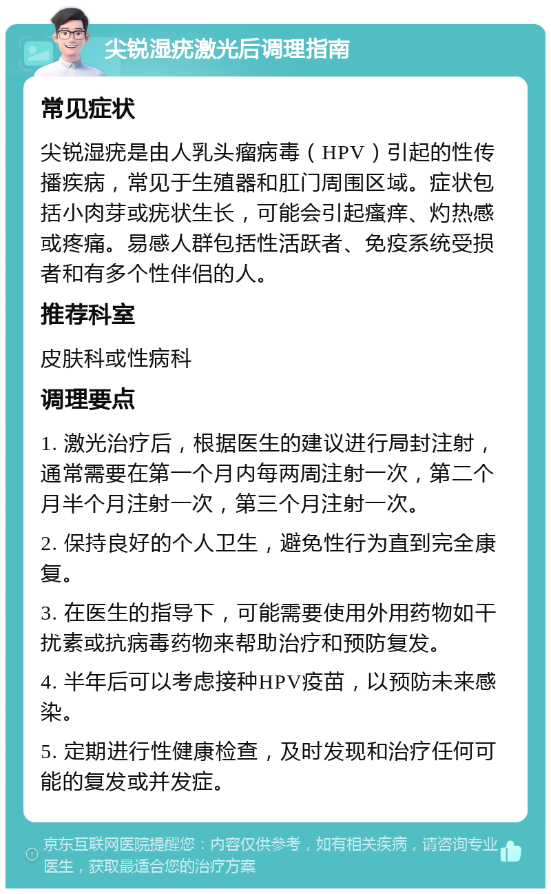 尖锐湿疣激光后调理指南 常见症状 尖锐湿疣是由人乳头瘤病毒（HPV）引起的性传播疾病，常见于生殖器和肛门周围区域。症状包括小肉芽或疣状生长，可能会引起瘙痒、灼热感或疼痛。易感人群包括性活跃者、免疫系统受损者和有多个性伴侣的人。 推荐科室 皮肤科或性病科 调理要点 1. 激光治疗后，根据医生的建议进行局封注射，通常需要在第一个月内每两周注射一次，第二个月半个月注射一次，第三个月注射一次。 2. 保持良好的个人卫生，避免性行为直到完全康复。 3. 在医生的指导下，可能需要使用外用药物如干扰素或抗病毒药物来帮助治疗和预防复发。 4. 半年后可以考虑接种HPV疫苗，以预防未来感染。 5. 定期进行性健康检查，及时发现和治疗任何可能的复发或并发症。