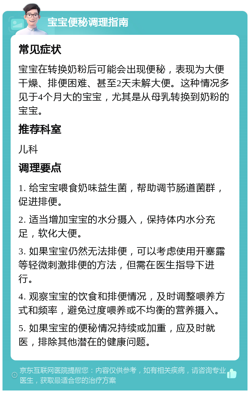 宝宝便秘调理指南 常见症状 宝宝在转换奶粉后可能会出现便秘，表现为大便干燥、排便困难、甚至2天未解大便。这种情况多见于4个月大的宝宝，尤其是从母乳转换到奶粉的宝宝。 推荐科室 儿科 调理要点 1. 给宝宝喂食奶味益生菌，帮助调节肠道菌群，促进排便。 2. 适当增加宝宝的水分摄入，保持体内水分充足，软化大便。 3. 如果宝宝仍然无法排便，可以考虑使用开塞露等轻微刺激排便的方法，但需在医生指导下进行。 4. 观察宝宝的饮食和排便情况，及时调整喂养方式和频率，避免过度喂养或不均衡的营养摄入。 5. 如果宝宝的便秘情况持续或加重，应及时就医，排除其他潜在的健康问题。