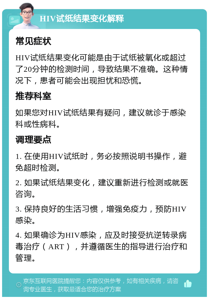 HIV试纸结果变化解释 常见症状 HIV试纸结果变化可能是由于试纸被氧化或超过了20分钟的检测时间，导致结果不准确。这种情况下，患者可能会出现担忧和恐慌。 推荐科室 如果您对HIV试纸结果有疑问，建议就诊于感染科或性病科。 调理要点 1. 在使用HIV试纸时，务必按照说明书操作，避免超时检测。 2. 如果试纸结果变化，建议重新进行检测或就医咨询。 3. 保持良好的生活习惯，增强免疫力，预防HIV感染。 4. 如果确诊为HIV感染，应及时接受抗逆转录病毒治疗（ART），并遵循医生的指导进行治疗和管理。