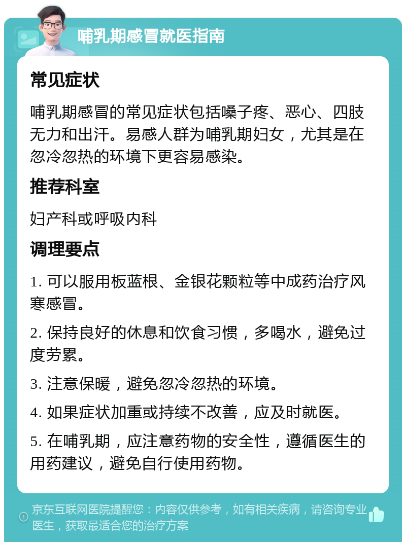 哺乳期感冒就医指南 常见症状 哺乳期感冒的常见症状包括嗓子疼、恶心、四肢无力和出汗。易感人群为哺乳期妇女，尤其是在忽冷忽热的环境下更容易感染。 推荐科室 妇产科或呼吸内科 调理要点 1. 可以服用板蓝根、金银花颗粒等中成药治疗风寒感冒。 2. 保持良好的休息和饮食习惯，多喝水，避免过度劳累。 3. 注意保暖，避免忽冷忽热的环境。 4. 如果症状加重或持续不改善，应及时就医。 5. 在哺乳期，应注意药物的安全性，遵循医生的用药建议，避免自行使用药物。