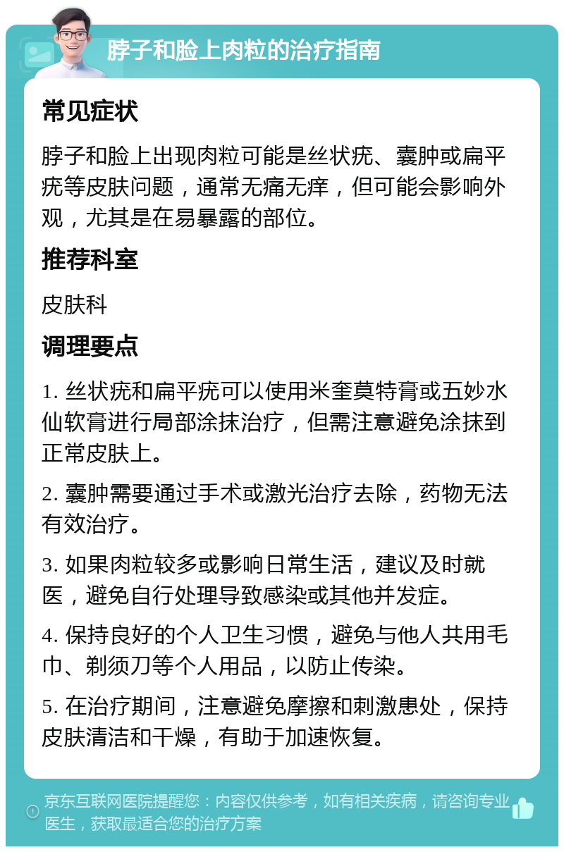 脖子和脸上肉粒的治疗指南 常见症状 脖子和脸上出现肉粒可能是丝状疣、囊肿或扁平疣等皮肤问题，通常无痛无痒，但可能会影响外观，尤其是在易暴露的部位。 推荐科室 皮肤科 调理要点 1. 丝状疣和扁平疣可以使用米奎莫特膏或五妙水仙软膏进行局部涂抹治疗，但需注意避免涂抹到正常皮肤上。 2. 囊肿需要通过手术或激光治疗去除，药物无法有效治疗。 3. 如果肉粒较多或影响日常生活，建议及时就医，避免自行处理导致感染或其他并发症。 4. 保持良好的个人卫生习惯，避免与他人共用毛巾、剃须刀等个人用品，以防止传染。 5. 在治疗期间，注意避免摩擦和刺激患处，保持皮肤清洁和干燥，有助于加速恢复。