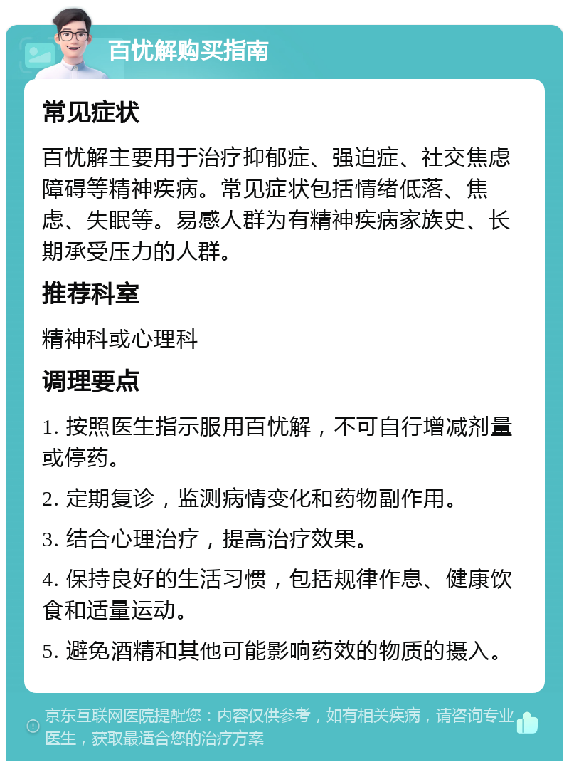 百忧解购买指南 常见症状 百忧解主要用于治疗抑郁症、强迫症、社交焦虑障碍等精神疾病。常见症状包括情绪低落、焦虑、失眠等。易感人群为有精神疾病家族史、长期承受压力的人群。 推荐科室 精神科或心理科 调理要点 1. 按照医生指示服用百忧解，不可自行增减剂量或停药。 2. 定期复诊，监测病情变化和药物副作用。 3. 结合心理治疗，提高治疗效果。 4. 保持良好的生活习惯，包括规律作息、健康饮食和适量运动。 5. 避免酒精和其他可能影响药效的物质的摄入。