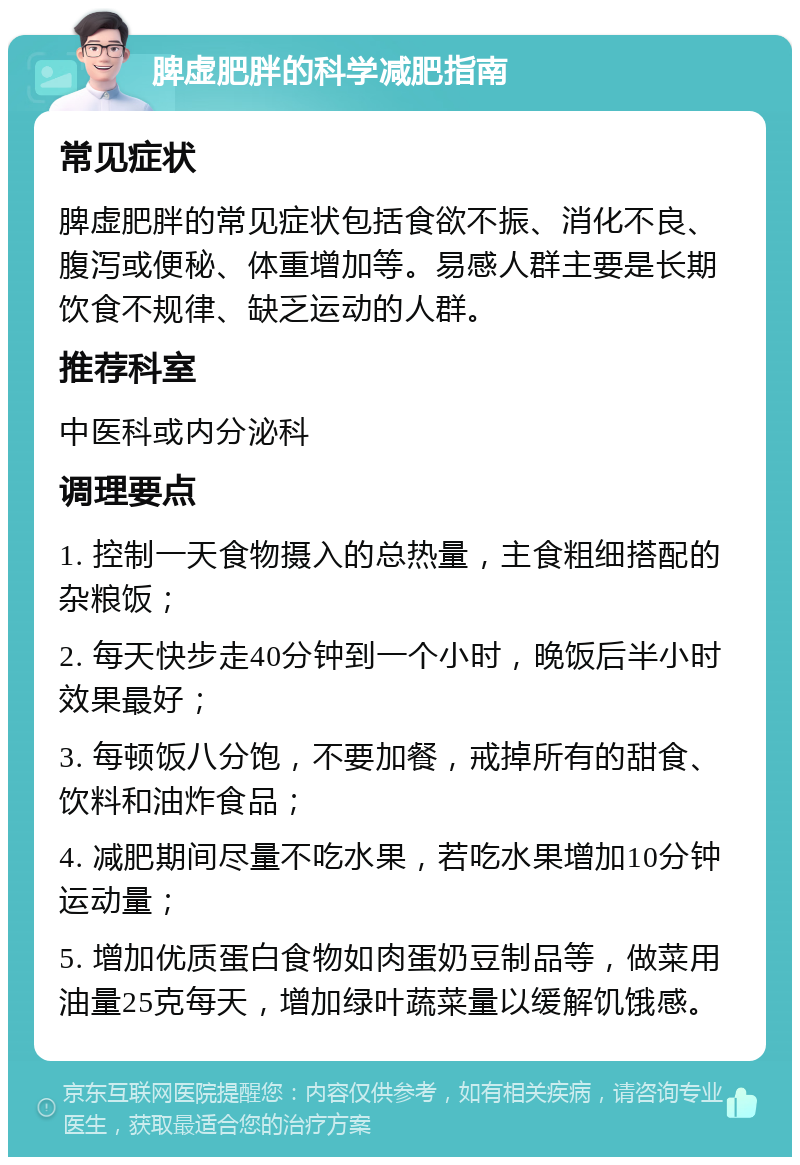 脾虚肥胖的科学减肥指南 常见症状 脾虚肥胖的常见症状包括食欲不振、消化不良、腹泻或便秘、体重增加等。易感人群主要是长期饮食不规律、缺乏运动的人群。 推荐科室 中医科或内分泌科 调理要点 1. 控制一天食物摄入的总热量，主食粗细搭配的杂粮饭； 2. 每天快步走40分钟到一个小时，晚饭后半小时效果最好； 3. 每顿饭八分饱，不要加餐，戒掉所有的甜食、饮料和油炸食品； 4. 减肥期间尽量不吃水果，若吃水果增加10分钟运动量； 5. 增加优质蛋白食物如肉蛋奶豆制品等，做菜用油量25克每天，增加绿叶蔬菜量以缓解饥饿感。