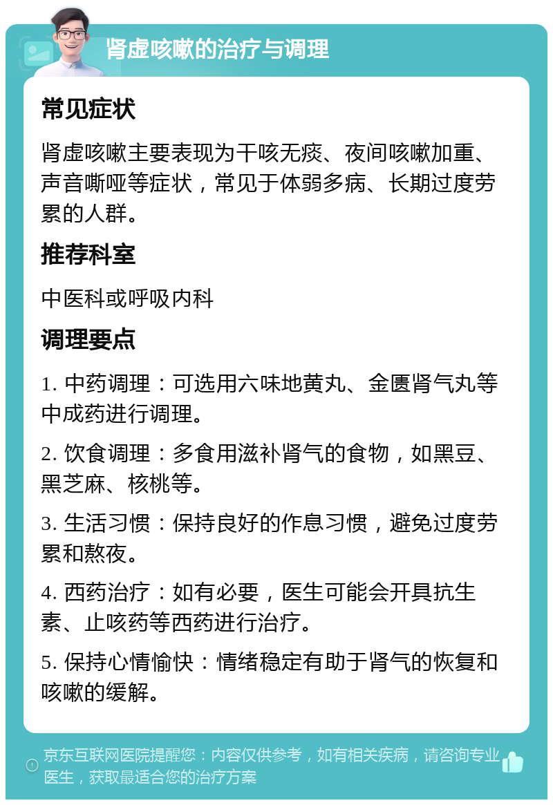 肾虚咳嗽的治疗与调理 常见症状 肾虚咳嗽主要表现为干咳无痰、夜间咳嗽加重、声音嘶哑等症状，常见于体弱多病、长期过度劳累的人群。 推荐科室 中医科或呼吸内科 调理要点 1. 中药调理：可选用六味地黄丸、金匮肾气丸等中成药进行调理。 2. 饮食调理：多食用滋补肾气的食物，如黑豆、黑芝麻、核桃等。 3. 生活习惯：保持良好的作息习惯，避免过度劳累和熬夜。 4. 西药治疗：如有必要，医生可能会开具抗生素、止咳药等西药进行治疗。 5. 保持心情愉快：情绪稳定有助于肾气的恢复和咳嗽的缓解。