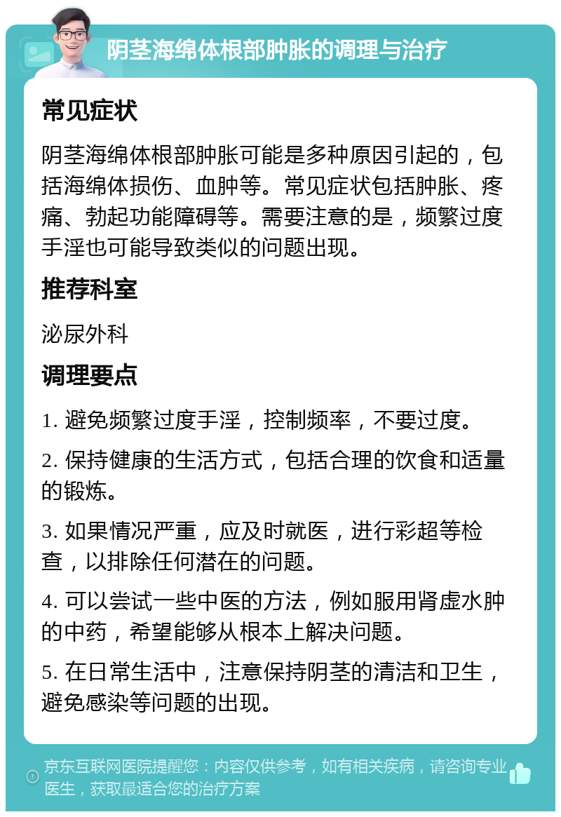 阴茎海绵体根部肿胀的调理与治疗 常见症状 阴茎海绵体根部肿胀可能是多种原因引起的，包括海绵体损伤、血肿等。常见症状包括肿胀、疼痛、勃起功能障碍等。需要注意的是，频繁过度手淫也可能导致类似的问题出现。 推荐科室 泌尿外科 调理要点 1. 避免频繁过度手淫，控制频率，不要过度。 2. 保持健康的生活方式，包括合理的饮食和适量的锻炼。 3. 如果情况严重，应及时就医，进行彩超等检查，以排除任何潜在的问题。 4. 可以尝试一些中医的方法，例如服用肾虚水肿的中药，希望能够从根本上解决问题。 5. 在日常生活中，注意保持阴茎的清洁和卫生，避免感染等问题的出现。