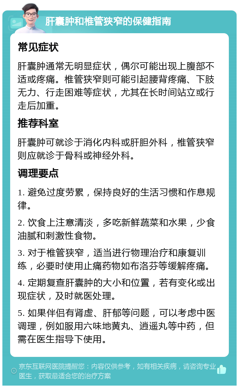 肝囊肿和椎管狭窄的保健指南 常见症状 肝囊肿通常无明显症状，偶尔可能出现上腹部不适或疼痛。椎管狭窄则可能引起腰背疼痛、下肢无力、行走困难等症状，尤其在长时间站立或行走后加重。 推荐科室 肝囊肿可就诊于消化内科或肝胆外科，椎管狭窄则应就诊于骨科或神经外科。 调理要点 1. 避免过度劳累，保持良好的生活习惯和作息规律。 2. 饮食上注意清淡，多吃新鲜蔬菜和水果，少食油腻和刺激性食物。 3. 对于椎管狭窄，适当进行物理治疗和康复训练，必要时使用止痛药物如布洛芬等缓解疼痛。 4. 定期复查肝囊肿的大小和位置，若有变化或出现症状，及时就医处理。 5. 如果伴侣有肾虚、肝郁等问题，可以考虑中医调理，例如服用六味地黄丸、逍遥丸等中药，但需在医生指导下使用。