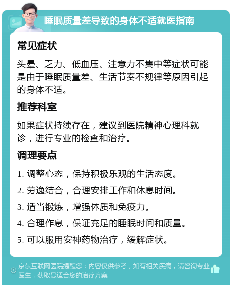 睡眠质量差导致的身体不适就医指南 常见症状 头晕、乏力、低血压、注意力不集中等症状可能是由于睡眠质量差、生活节奏不规律等原因引起的身体不适。 推荐科室 如果症状持续存在，建议到医院精神心理科就诊，进行专业的检查和治疗。 调理要点 1. 调整心态，保持积极乐观的生活态度。 2. 劳逸结合，合理安排工作和休息时间。 3. 适当锻炼，增强体质和免疫力。 4. 合理作息，保证充足的睡眠时间和质量。 5. 可以服用安神药物治疗，缓解症状。