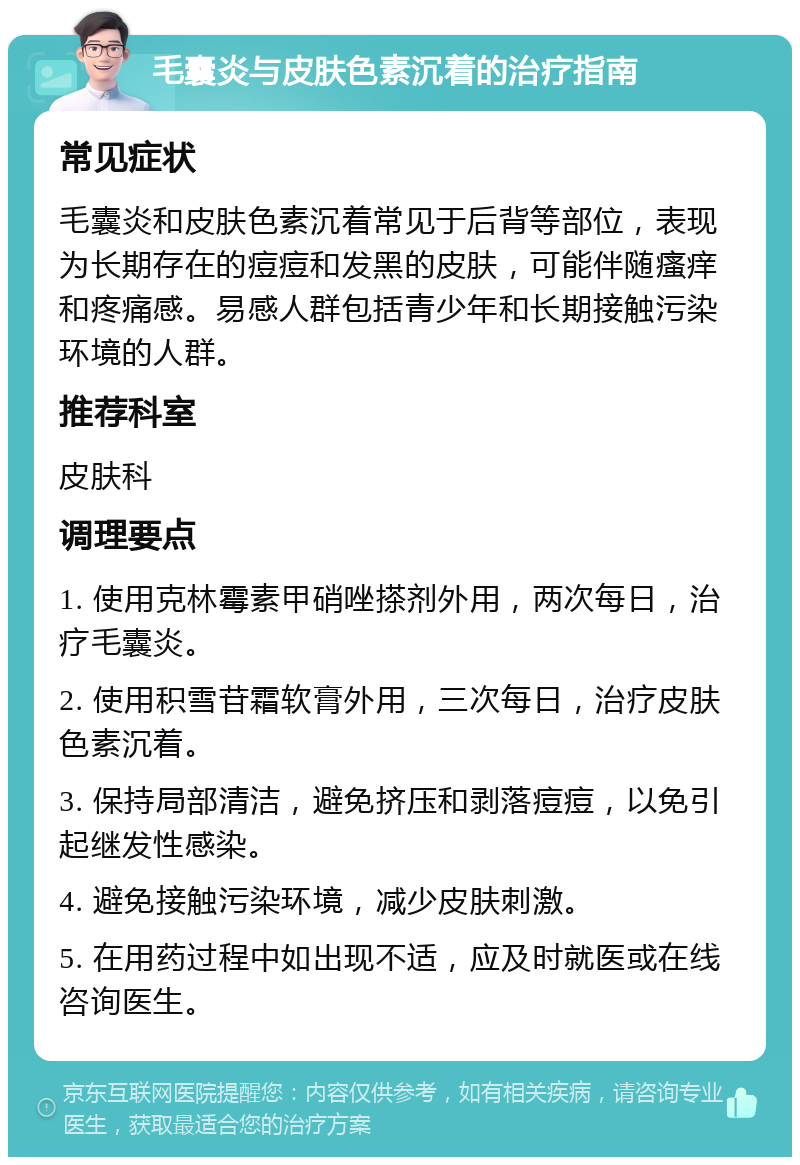 毛囊炎与皮肤色素沉着的治疗指南 常见症状 毛囊炎和皮肤色素沉着常见于后背等部位，表现为长期存在的痘痘和发黑的皮肤，可能伴随瘙痒和疼痛感。易感人群包括青少年和长期接触污染环境的人群。 推荐科室 皮肤科 调理要点 1. 使用克林霉素甲硝唑搽剂外用，两次每日，治疗毛囊炎。 2. 使用积雪苷霜软膏外用，三次每日，治疗皮肤色素沉着。 3. 保持局部清洁，避免挤压和剥落痘痘，以免引起继发性感染。 4. 避免接触污染环境，减少皮肤刺激。 5. 在用药过程中如出现不适，应及时就医或在线咨询医生。